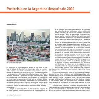 40 · ARTECONTEXTO · DOSSIER
En septiembre de 2008, después de la caída de Wall Street, un ana-
lista de la bolsa de Buenos Aires sostenía que todas las crisis en-
señan, pero que ninguna lo había hecho más y mejor que la que se
produjo en la Argentina en diciembre de 2001.1
Esta señaló un antes
y un después para el imaginario social y cultural del país. Puso a
prueba la solidaridad y la imaginación como únicos recursos desde
los cuales podían instrumentarse, en lo inmediato, sin mediaciones
de ningún tipo, formas de subsistencia. Ante la defección del sis-
tema económico y de las fuerzas políticas la acción solidaria fue una
táctica de supervivencia que permitió rearticular el sistema social
en función de las demandas más cotidianas. El tango, dramático,
romántico, violento, se mezclaba con manifestaciones, piquetes2
y
cacerolazos.3
El siglo XX terminaba a fines de 2001. Sobre las imágenes de
las torres gemelas convertidas en polvo, se sobreimprimieron las
de las ciudades argentinas, modificadas por las multitudes
que reclamaban ante el estallido del sistema político, del
sistema bancario y del Estado. Para todos era claro que un
período llegaba a su fin, sin que pudiese afirmarse con se-
guridad qué iba a sustituirlo. La transformación que siguió
ofrece materiales privilegiados para analizar conflictos la-
tentes y las formas de las economías políticas y simbólicas
que organizaron el nuevo escenario.4
El arte se insertó en
el ritmo de estas transformaciones con una ductilidad que
se explicaba por la historia y que al mismo tiempo la exce-
día. Los jóvenes artistas que participaban en las fábricas
tomadas por los trabajadores, en los escraches5
o en las
asambleas, sentían que eran engranajes de un momento
de transformación del mundo. La experiencia colectiva de
tener entre las manos el poder de modificar el presente in-
tervenía en las prácticas artísticas. Nuevas formas de orga-
nización de la cultura marcaron una nueva fase en el arte.
Algo nuevo sucedió, probablemente sustentado más en el
exceso que en una forma de creatividad completamente
desconocida. Este cambio en las formas de producción
de la cultura no implicó el reemplazo por otro paradigma
sino dinámicas de trabajo que se generalizaron ante un
completo cambio de escenario. Podríamos perfectamente
referirnos a la poscrisis como el periodo que sigue a un
cambio violento y radical que hace necesario implementar nuevas
soluciones.
El caso argentino funciona como un laboratorio en el que pue-
de observarse el efecto anticipado de una debacle global que toda-
vía parecería que no ha tocado fondo. Al mismo tiempo, la dinámica
de la respuesta cultural y el aura que rodeó a la organización de las
energías solidarias (hacerlo todo de nuevo, todo desde un principio
y, por supuesto, mejor, por uno mismo y por los demás), desper-
taron el deseo de participación en intelectuales y artistas de otras
partes del planeta.
La ciudad había cambiado. El proceso de gentrificación que
caracteriza a las grandes ciudades en el contexto de la globalización
puede reconocerse también en el Buenos Aires de los años noventa.
Fue la década en la que se renovaron viejos edificios que se convir-
Postcrisis en la Argentina después de 2001
ANDREA GIUNTA*
Villa 31. Foto y cortesía: Álvaro Gorbato
 