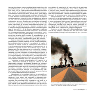 DOSSIER · ARTECONTEXTO · 41
tieron en shoppings o nuevos complejos habitacionales (como las
galerías Pacifico o la zona de Puerto Madero) que se desarrollaron
en la misma zona en la que crecieron villas de emergencia. Buenos
Aires también se había transformado con un consumismo desme-
dido alimentado por la ficción de que un dólar valía lo mismo que un
peso y por el crecimiento del mercado inmobiliario. A fines de 2001
el Fondo Monetario Internacional suspendió la decisión de continuar
subvencionando una economía que sólo lograba aumentar la deuda
del país. Creció el desempleo (alcanzando, entre desempleados y
subocupados, el 18,3%); el crédito dejó, abruptamente, de financiar
el consumo. Los capitales comenzaron a fugar de las reservas del
estado, y el gobierno, en un intento desesperado de controlar la cri-
sis, congeló los depósitos bancarios y decretó el corralito, es decir
la restricción del retiro de fondos de las cuentas a plazo fijo y de las
cajas de ahorro. El 19 y 20 de diciembre la población invadió las
calles de la ciudad batiendo cacerolas, reclamando la devolución de
sus fondos y repudiando a la clase política en su conjunto. El pre-
sidente De la Rúa renunció y Adolfo Rodríguez Saa, presidente por
pocos días, declaró el default [no pago] de la deuda pública de la
Argentina. Se produjo así la mayor suspensión de pagos de toda la
historia. El país quedaba fuera del sistema global de la economía.
Esta red de acontecimientos se asentaba en el proceso de re-
forma neoliberal cumplido en los diez años de gobierno menemista.
Los cambios involucraron también la informalización del empleo, el
abandono de políticas sociales, el aumento de la desocupación y
un acelerado proceso de marginalización y empobrecimiento de la
población que generó una forma de movilización popular, previa al
estallido de la crisis, que se expresó en los cortes de ruta [carretera].
En ellos la multitud se definía como unida, comprometida y carente
de líderes. Los cortes irrumpieron con una visualidad muy precisa: la
quema de llantas cuyo humo negro inundaba el cielo era la imagen
que permitía identificar con claridad de qué tipo de acción de pro-
testa se trata. Estas imágenes, profusamente reproducidas por los
medios, fueron un elemento central en la dinámica del conflicto.
Todas estas formas de protesta implicaron la migración de la
casa y el barrio a la barricada, la plaza y las calles del país. Allí
se expresaron frustración, necesidades, demandas y se articularon
tácticas de horizontalidad. El congelamiento de los depósitos ban-
carios intrumentado ante la fuga de capitales provocó la protesta de
los sectores medios que batían cacerolas en las calles y golpeaban
las puertas de los bancos. Hundidas, incluso perforadas, sus puer-
tas de metal dejan ver hasta hoy las marcas de la reacción frente a
la usurpación de los depósitos de los ahorristas.
La ciudadanía se rearticuló por relaciones de vecindad. En un
abierto cuestionamiento de todo el sistema político, el “ciudadano”
se identificó como “vecino” que, organizado en asambleas, recla-
maba a los políticos «que se vayan todos», asumiendo la organiza-
ción de la vida cotidiana en todos sus aspectos. Las plazas de la
ciudad se transformaron, el espacio público se convirtió en un ámbi-
to de trueque donde se intercambiaban los productos de consumo
básicos. La ciudad esplendorosa de los años noventa había mutado
en un sistema de precarización de la economía y de las relaciones
sociales que, al no ser mediadas ni por el sistema político ni por
el mercado, dieron una nueva jerarquía a las relaciones personales
como base desde la cual reconstruir formas de solidaridad y otor-
garle un nuevo significado al término ciudadanía: esta ya no se ejer-
cía a partir de sus representantes sino en forma directa y cotidiana.
Uno de los efectos más fuertes del impacto de la crisis en la
organización de las artes visuales fue la emergencia de los colecti-
vos de artistas. La calle y el debate conjunto reemplazaron al taller y
al artista individual que, por un tiempo, casi desapareció inmerso en
alguno de los tantos grupos. Si bien las formas de trabajo conjunto,
amalgamadas por ideas o por prácticas, existían antes de la cri-
sis, el grado de generalización que alcanzaron permite referirse, en
cierto modo, a una “colectivización” de la práctica artística.
Colectivos como el Grupo de Arte Callejero o Etcétera, activos
antes de 2001, o los que surgieron al calor de la crisis como el Taller
Popular de Serigrafía, Argentina Arde o Arde Arte!, para mencionar
Ruta Nacional 22. Primera “pueblada” de Cutral Co por la anulación del contrato de la
planta de fertilizantes Agrium, Neuquén (Argentina). Fuente: Diario Río Negro, 24 de junio de
1996, p. 10. Foto: Pablo López, Río Negro. Cortesía: Diario Rio Negro
 