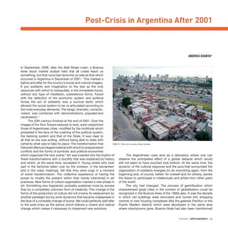 DOSSIER · ARTECONTEXTO · 45
In September, 2008, after the Wall Street crash, a Buenos
Aires stock market analyst held that all crises teach us
something, but that none had done this so well as that which
occurred in Argentina in December of 2001.1
This marked a
before and after for the country’s social and cultural imagery.
It put solidarity and imagination to the test as the only
resources with which to manipulate, in the immediate future,
without any type of mediation, subsistence forms. Faced
with the defection of the economic system and political
forces the act of solidarity was a survival tactic which
allowed the social system to be re-articulated according to
the most everyday demands. The tango, dramatic, romantic,
violent, was combined with demonstrations, piquetes2
and
cacerolazos.3
The 20th century finished at the end of 2001. Over the
images of the Twin Towers reduced to dust, were overprinted
those of Argentinean cities, modified by the multitude which
protested in the face of the crashing of the political system,
the banking system and that of the State. It was clear to
all that an era was ending, without being able to state with
certainty what was to take its place. The transformation that
followedoffersprivilegedmaterialwithwhichtoanalyselatent
conflicts and the forms of symbolic and political economies
which organized the new scene.4
Art was inserted into the rhythm of
these transformations with a ductility that was explained by history
and which, at the same time, exceeded it. Young artists who took
part in the factories taken over by the workers, in the escraches5
and in the mass meetings, felt that they were cogs in a moment
of world transformation. The collective experience of having the
power to modify the present within their hands intervened in art
practices. New forms of culture organisation marked a new phase in
art. Something new happened, probably sustained more by excess
than by a completely unknown form of creativity. This change in the
forms of the production of culture did not involve its replacement by
another paradigm but by work dynamics that became widespread in
the face of a complete change of scene. We could perfectly well refer
to the post-crisis as the period which follows a violent and radical
change which makes it necessary to implement new solutions.
The Argentinean case acts as a laboratory where one can
observe the anticipated effect of a global debacle which would
still not seem to have touched rock bottom. At the same time, the
dynamic of the cultural response and the aura that surrounded the
organization of solidarity energies (to do everything again, from the
beginning and, of course, better, for oneself and for others), awoke
the desire to participate in intellectuals and artists from other parts
of the world.
The city had changed. The process of gentrification which
characterised great cities in the context of globalisation could be
recognized in the Buenos Aires of the 1990s also. It was the decade
in which old buildings were renovated and turned into shopping
centres or new housing complexes (like the galerías Pacifico or the
Puerto Madero district) which were developed in the same area
where shantytowns grew. Buenos Aires had also been transformed
Post-Crisis in Argentina After 2001
ANDREA GIUNTA*
Villa 31. Photo and courtesy: Álvaro Gorbato
 