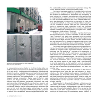 46 · ARTECONTEXTO · DOSSIER
by excessive consumerism fuelled by the fiction that a dollar was
worth the same as a peso and by the growth of the real estate market.
At the end of 2001 the International Monetary Fund suspended the
decision to continue subsidizing an economy which only managed
to increase the country’s debt. Unemployment increased (reaching,
between unemployed and underemployed, 18.3%); credit abruptly
stopped financing consumption. Capital began to fly from state
reserves, and the government, in a desperate attempt to control
the crisis, froze bank deposits and decreed the corralito, that is the
restriction on the withdrawal of funds from fixed term accounts and
from savings banks. On the 19th and 20th of December the people
invaded the streets of the city beating saucepans, demanding the
return of their funds and disowning the political class as a whole.
President De la Rúa resigned and Adolfo Rodríguez Saa, president
for a short time, declared the default of Argentina’s national debt.
This produced the greatest suspension of payments in history. The
country remained outside the economic global system.
This chain of events was based on the neoliberal reform process
carried out in the ten years of Menemist government. The changes
also involved the deregulation of employment, the abandoning of
social policies, the increase in unemployment and a rapid process
of marginalization and impoverishment of the population which led
to a form of popular mobilisation, prior to the outbreak of the crisis,
which was expressed by roadblocks (on highways). In these the
multitude defined itself as united, committed and lacking leaders.
The road blocks burst upon the scene with very clear visuality: the
burning of tyres whose black smoke filled the sky was the image
that enabled the type of protest action being carried out to be clearly
identified. These images, profusely reproduced by the media, were a
central element of the dynamics of conflict.
All these forms of protest involved the migration from home
and neighbourhood to the country’s barricades, squares and streets.
There, frustration and needs were expressed and horizontality
tactics were articulated. The freezing of bank deposits implemented
in face of capital flight provoked protest from the middle classes
who beat saucepans in the streets and banged on the doors of the
banks. Dented, even perforated, their metal doors still show today
the marks of the reaction to the usurpation of the savers’ deposits.
Thecitizenrywasre-articulatedbyneighbourhoodrelationships.
In an open questioning of the whole political system, the “citizen” was
identified as “neighbour” who, organized in meetings, demanded of
politicians “that they would all go”, and took on the organization of
all aspects of day-to-day life. The city’s squares were transformed;
public space was converted into a place for barter where basic
consumption products were exchanged. The magnificent city of the
1990s had mutated into a system of precariousness in the economy
and in social relationships which, as they were not mediated by
either the political system or the market, gave a new hierarchy
to personal relationships as the basis from which to reconstruct
forms of solidarity and gave a new meaning to the term citizenship:
now this was not exercised by representatives but in a direct and
everyday way.
One of the strongest effects of the impact of the crisis on
the organization of the visual arts was the emergence of artists’
collectives. The street and joint debate replaced the studio and the
individual artist who, for a while, almost disappeared, immersed in
one of the many groups. Although group work, joined by ideas and
practices, had existed before the crisis, the increased level that they
reached enables us to refer, to a certain extent, to a “collectivization”
of artistic practice.
Collectives like the Grupo de Arte Callejero or Etcétera, active
before 2001, or those that emerged from the heat of the crisis like the
Taller Popular de Serigrafía, Argentina Arde o Arde Arte!, to mention
just a few of those that emerged in Buenos Aires, as well as the
collaborative work of the magazine Ramona or the Venus project,
introduced a different way of understanding artistic creation, in
Benches with fences to take shelter from savers, August 2001.
Photo and courtesy: Andrea Giunta.
 