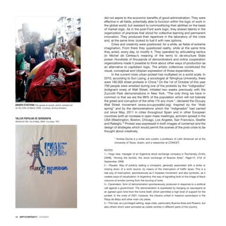 48 · ARTECONTEXTO · DOSSIER
did not aspire to the economic benefits of good administration. They were
effective in all fields, potentially able to function within the logic of work in
the global world, but resistant to commoditizing their abilities on the basis
of market logic. As in the post-Ford work logic, they shared talents in the
organization of practices that stood for collective learning and permanent
innovation. They produced their repertoire in the laboratory of the crisis
and, at the same time, looked to fuel it with new options.
Crisis and creativity were positioned, for a while, as fields of extreme
imagination. From there they questioned reality, while at the same time
they acted, every day, to modify it. They operated by articulating tactics
(in Michel de Certeau’s meaning of the term) to de-structure State
power. Hundreds of thousands of demonstrators and online cooperation
organizations made it possible to think about other ways of production as
an alternative to capitalism logic. The artistic collectives constituted the
visual, conceptual and Utopian expression of those expectations.
In the current crisis urban protest has multiplied on a world scale. In
2010, according to Sun Liping, a sociologist at Tshnghua University, there
were 180.000 street protests in China.9
On the 1st of October of this year
700 people were arrested during one of the protests by the “indignados”
(indignant ones) of Wall Street, initiated two weeks previously with the
Zuccotti Park demonstrations in New York. “The only thing we have in
common is that we are the 99% of the population which will not tolerate
the greed and corruption of the other 1% any more “, declared the Occupy
Wall Street movement (www.occupywallst.org). Inspired by the “Arab
spring” and by the demonstrations which the “indignados” had carried
out since May, 2011 in cities throughout Spain and in other European
countries (with an increase in open mass meetings), activism spread in the
USA (Washington, Boston, Chicago, Los Angeles, San Francisco, Seattle
and Raleigh).10
Protest was expressed in both images of contempt and the
design of strategies which would permit the scenes of the post-crisis to be
thought about creatively.
* Andrea Giunta is a writer and curator, a professor of Latin American art at the
University of Texas, Austin, and a researcher at CONICET.
NOTES
1.– Hugo Issa, manager of an Argentine stock exchange company in Ruchansky, Emilio
(2008), “Among the bombs, the stock exchange of Buenos Aires”, Page/12, 21st of
September, 2008.
2.– Piquete: Way of publicly stating a complaint, generally associated with a strike or
closing down of a work source, by means of the interruption of traffic lanes. This is a
real way of interruption, spontaneously as it impedes movement, and also symbolic, as it
creates ways of visualization. In Argentina, this way of signalling took on the image of black
columns of smoke coming from the burning of tyres.
3.– Cacerolazo: form of demonstration spontaneously produced in response to a political
call against a government. The demonstration is expressed by banging on saucepans at
an agreed-upon time from the home itself, which permitted a high level of support for the
protest. In the crisis of 2001, however, the citizens united in massive cacerolazos in the
Plaza de Mayo and other main city areas.
4.– This had, as a privileged setting, large cities, particularly Buenos Aires and Rosario, but
also others which were activated as visible centres in different parts of the country.
GRUPO ETCÉTERA The goose to power, action carried out
on the 24th of March 2003. Courtesy: Archivo Etcétera.
TALLER POPULAR DE SERIGRAFÍA
Afiche for the 1st of May, 2004. Courtesy: TPS.
 
