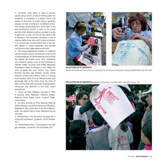 DOSSIER · ARTECONTEXTO · 49
5.– Escrache: word which is used to denote,
usually, group action, aimed at making public the
residence or workplace of a person whom one
wishes to denounce to public opinion, generally
because of their involvement –at different levels–
with military dictatorships from 1976-1983. In the
post-dictatorship context it refers to the social
swindle which allowed a person accused or guilty
of genocide to carry out his civil life without trial
or sentence. The escraches constitute a way of
making visible those who want to pass unnoticed.
It is a punishment coming before that of the law,
and aspires to create awareness and activate
mechanisms that trigger legal punishment.
6.– The strong Argentinean tradition of collective
practice linked to social commitment must not fail
to be emphasised. An abbreviated list must include
the Artistas del Pueblo since 1914, exhibitions
and collective actions such as the Homenaje al
Vietnam (1966), Tucuman Arde (1968), Malvenido
Rockefeller (1969), El siluetazo in the 1980s, the
work of artists like León Ferrari, Juan Carlos
Romero, Osvaldo Jalil, Roberto Jacoby, Daniel
Sanjurjo, among many others. There is a strong
local tradition which acts as reference point and
genealogy. But at the same time, the crisis of
2001 and the new setting formed by globalization
introduced new elements in the most recent
experiences.
7.– Grupo de Arte Callejero, founded in 1997
in Buenos Aires. Members: Carolina Golden,
Mariana Corral, Rafael Leona, Federico Geller,
Lorena Bossi.
8.– Its name reminds us of the Mexican Taller de
Gráfica Popular: one of the members of the group,
Magdalena Jitrik, spent part of her life in México,
when her parents had to leave Argentina and go
into exile.
9.– Moisés Naim, “For the world, the great risk is
China and not Greece“, La Nación, 3rd of October,
2011.
10.– Rafael Mathus Ruiz, “The protests in the USA
gain strength“, La Nación, 3rd of October, 2011.
TALLER POPULAR DE SERIGRAFÍA Magdalena Jitrik printing. 1st of May 2004. Photo: RES. Courtesy: TPS
TALLER POPULAR DE SERIGRAFÍA
Workers at the Brukman factory, during a “maquinazo” for the recovery of the factory, sewing handkerchiefs for the TPS, 2003
 