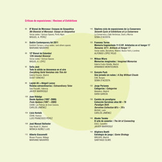 Críticas de exposiciones / Reviews of Exhibitions
80	 8ª Bienal de Mercosur: Ensayos de Geopoética
	 8th Biennial of Mercosur. Essays on Geopoetics
	 Varias sedes / Various Spaces, Porto Algre
	 MIGUEL A. PÉREZ
84	 Dublin Contemporary Art 2011
	 Earlsfort Terrace y otras sedes / and others spaces
	 MARIANO NAVARRO
88	 12ª Bienal de Estambul
	 12th Istanbul Biennial
	 Varias sedes / Various Spaces
	 MIGUEL A. LÓPEZ
92	 Sofía Jack
	 Todo lo sólido se desvanece en el aire
	 Everything Solid Vanishes into Thin Air
	 Galería Fúcares, Madrid
	 SUSET SÁNCHEZ
96	 Laylah Ali + Abigail Lazcoz
	 Relatos extraordinarios / Extraordinary Tales
	 Sala Parpalló, Valencia
	 JAVIER MARROQUÍ
100	 Juan Hidalgo
	 Desde Ayataca (1997 -2009)
	 From Ayataca (1997 – 2009)
	 CAAM, Las Palmas de Gran Canaria
	 CARLOS JIMÉNEZ
104	 Lluís Hortalà
	 CDAN, Huesca
	 LUIS FRANCISCO PÉREZ
108	 José Manuel Ballester
	 Sala Alcalá 31, Madrid
	 MÓNICA NÚÑEZ LUIS
112	 Alberto Giacometti
	 Museo Picasso, Málaga
	 MARIANO NAVARRO
116	 Séptimo ciclo de exposiciones de La Conservera
	 Seventh Cycle of Exhibitions at La Conservera
	 La Conservera y Sala Verónicas, Ceutí y Murcia
	 SEMA D’ACOSTA
120	 Francesc Torres
	 Memoria fragmentada 11-S NY. Artefactos en el hangar 17
	 Remains: 9/11. Artifacts at Hangar 17
	 Varias sedes, Barcelona, Madrid, Nueva York y Londres
	 ALFONSO LÓPEZ ROJO
124	 Mitsuo Miura
	 Memorias imaginadas / Imagined Memories
	 Galería Evelyn Botella, Madrid
	 ARMANDO MONTESINOS
128	 Gonzalo Puch
	 Una jornada sin nubes / A Day Without Clouds
	 CAB, Burgos
	 SEMA D’ACOSTA
132	 Jorge Perianes
	 Categorías / Categories
	 Matadero, Madrid
	 SARA GARCÍA
136	 Cambio de paradigma
	 Colección Serralves años 60 – 70
	 Paradigm Shift.
	 Serralves Collection 60’s – 70’s
	 MUSAC, León
	 CARLOS JIMÉNEZ
140	 Atsuko Tanaka
	 El arte de conectar / The Art of Connecting
	 EACC, Castellón
	 JAVIER MARROQUÍ
144	 Alighiero Boetti
	 Estrategia de juego / Game Strategy
	 MNCARS, Madrid
	 SANTIAGO OLMO
 