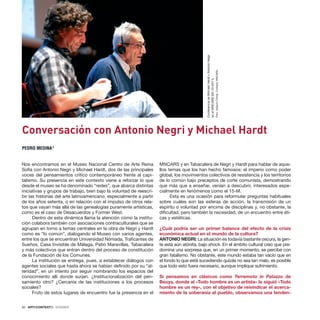 50 · ARTECONTEXTO · DOSSIER
Nos encontramos en el Museo Nacional Centro de Arte Reina
Sofía con Antonio Negri y Michael Hardt, dos de las principales
voces del pensamientos crítico contemporáneo frente al capi-
talismo. Su presencia en este contexto viene a reforzar lo que
desde el museo se ha denominado “redes”, que abarca distintas
iniciativas y grupos de trabajo, bien bajo la voluntad de reescri-
bir las historias del arte latinoamericano, especialmente a partir
de los años setenta, o en relación con el impulso de otros rela-
tos que vayan más allá de las genealogías puramente artísticas,
como es el caso de Desacuerdos y Former West.
Dentro de esta dinámica llama la atención cómo la institu-
ción colabora también con asociaciones contraculturales que se
agrupan en torno a temas centrales en la obra de Negri y Hardt
como es “lo común”, dialogando el Museo con varios agentes,
entre los que se encuentran Universidad Nómada, Traficantes de
Sueños, Casa Invisible de Málaga, Patio Maravillas, Tabacalera
y más colectivos que entran dentro del proceso de constitución
de la Fundación de los Comunes.
La institución se entrega, pues, a establecer diálogos con
agentes sociales que hasta ahora se habían definido por su “al-
teridad”, en un intento por seguir nombrando los espacios del
conocimiento allí donde surjan. ¿Institucionalización del pen-
samiento otro? ¿Cercanía de las instituciones a los procesos
sociales?
Fruto de estos lugares de encuentro fue la presencia en el
MNCARS y en Tabacalera de Negri y Hardt para hablar de aque-
llos temas que los han hecho famosos: el imperio como poder
global, los movimientos colectivos de resistencia y los territorios
de lo común bajo preceptos de corte comunista, demostrando
que más que a enseñar, venían a descubrir, interesados espe-
cialmente en fenómenos como el 15-M.
Esta es una ocasión para reformular preguntas habituales
sobre cuáles son las esferas de acción, la transmisión de un
espíritu o voluntad por encima de disciplinas y, no obstante, la
dificultad, pero también la necesidad, de un encuentro entre éti-
cas y estéticas.
¿Cuál podría ser un primer balance del efecto de la crisis
económica actual en el mundo de la cultura?
ANTONIO NEGRI: La situación es todavía bastante oscura, la gen-
te está aún atónita, bajo shock. En el ámbito cultural creo que pre-
domina una sorpresa que, en un primer momento, se percibe con
gran fatalismo. No obstante, este mundo estaba tan vacío que en
el fondo lo que está sucediendo quizás no sea tan malo, es posible
que todo esto fuera necesario, aunque implique sufrimiento.
Si pensamos en clásicos como Terremoto in Palazzo de
Beuys, donde al «Todo hombre es un artista» le siguió «Todo
hombre es un rey», con el objetivo de reivindicar el acerca-
miento de la soberanía al pueblo, observamos una tenden-
Conversación con Antonio Negri y Michael Hardt
PEDRO MEDINA*
Conferencia
de
Michael
Hardt
y
Antonio
Negri
en
el
MNCARS
(03-10-2011).
Foto:
Joaquín
Cortés.
Cortesía:
MNCARS
 