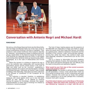 52 · ARTECONTEXTO · DOSSIER
Conversation with Antonio Negri and Michael Hardt
PEDRO MEDINA*
Lecture
by
Michael
Hardt
and
Antonio
Negri
at
the
MNCARS
(03-10-2011)
Photo:
Joaquín
Cortés.
Courtesy:
MNCARS
We met up, at the Museo Nacional Centro de Arte Reina Sofía,
with Toni Negri and Michael Hardt, two of the main voices of
critical contemporary thinking in the face of capitalism. Their
presence in this context reinforces what museums describe
as “networks”, encompassing a range of initiatives and work
groups, based either on the desire to rewrite the histories of
Latin American art, especially since the 1970s, or with regard
to promoting other narratives which go beyond purely artistic
genealogies, as is the case of Desacuerdos and Former
West.
Within this dynamic it is striking to observe the way in
which the institution also collaborates with countercultural
associations groups around central issues in the work of
Negri and Hardt, such as the “common”, establishing a
dialogue between the museum and several agents, including
Universidad Nómada, Traficantes de Sueños, Casa Invisible
de Málaga, Patio Maravillas, Tabacalera and other collectives
in the process of constitution of the Fundación de los
Comunes.
The institution is devoted, therefore, to establishing
dialogues with social agents which up to now had been
defined by their “alterity”, in an attempt to continue
naming the spaces for knowledge, wherever they appear.
Institutionalisation of other ways of thinking? An interest by
institutions in social processes?
The fruit of these meeting places was the presence at
the MNCARS and Tabacalera of Negri and Hardt to speak
about the issues which have made them famous: the empire
as a global power, collective resistance movements and the
territories of the common, under communist-like precepts,
proving that, rather than teach, they wanted to learn, and
were especially interested in phenomena such as the 15-M
movement.
This is a chance to reformulate the usual questions
regarding their spheres of action, the transmission of a spirit
or will, above and beyond disciplines and, the difficulty and
the need to bring ethics and aesthetics together.
What would be your first view of the current economic
crisis in the world of culture?
ANTONIO NEGRI: The situation is still fairly dark, and people
are still speechless, in shock. In the cultural realm I think we
find a sense of surprise which, at first, is perceived with great
fatalism. However, this world was so empty that perhaps
what is happening is not so bad; perhaps this is necessary,
however much pain it causes.
If we think about classics such as the Beuys of Terremoto
in Palazzo, where the notion that “everyone is an artist”
was followed by “everyone is a king”, with the aim of
 