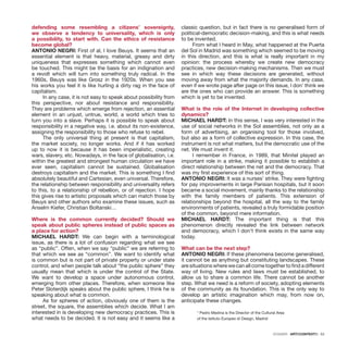 DOSSIER · ARTECONTEXTO · 53
defending some resembling a citizens’ sovereignty,
we observe a tendency to universality, which is only
a possibility, to start with. Can the ethics of resistance
become global?
ANTONIO NEGRI: First of al, I love Beuys. It seems that an
essential element is that heavy, material, greasy and dirty
uniqueness that expresses something which cannot even
be touched. This might be the basis for an indignation and
a revolt which will turn into something truly radical. In the
1960s, Beuys was like Grosz in the 1920s. When you see
his works you feel it is like hurling a dirty rag in the face of
capitalism.
In any case, it is not easy to speak about possibility from
this perspective, nor about resistance and responsibility.
They are problems which emerge from rejection, an essential
element in an unjust, untrue, world, a world which tries to
turn you into a slave. Perhaps it is possible to speak about
responsibility in a negative way, i.e. about its non-existence,
assigning the responsibility to those who refuse to rebel.
The only universal thing at present is that capitalism,
the market society, no longer works. And if it has worked
up to now it is because it has been imperialistic, creating
wars, slavery, etc. Nowadays, in the face of globalisation, i.e.
within the greatest and strongest human circulation we have
ever seen, capitalism cannot be sustained. Globalisation
destroys capitalism and the market. This is something I find
absolutely beautiful and Cartesian, even universal. Therefore,
the relationship between responsibility and universality refers
to this, to a relationship of rebellion, or of rejection. I hope
this gives rise to artistic proposals which can match those by
Beuys and other authors who examine these issues, such as
Anselm Kiefer, Christian Boltanski…
Where is the common currently decided? Should we
speak about public spheres instead of public spaces as
a place for action?
MICHAEL HARDT: We can begin with a terminological
issue, as there is a lot of confusion regarding what we see
as “public”. Often, when we say “public” we are referring to
that which we see as “common”. We want to identify what
is common but is not part of private property or under state
control, and when people talk about “the public sphere” they
usually mean that which is under the control of the State.
We want to develop a space under autonomous control,
emerging from other places. Therefore, when someone like
Peter Sloterdijk speaks about the public sphere, I think he is
speaking about what is common.
As for spheres of action, obviously one of them is the
street, the square, the assemblies which decide. What I am
interested in is developing new democracy practices. This is
what needs to be decided. It is not easy and it seems like a
classic question, but in fact there is no generalised form of
political-democratic decision-making, and this is what needs
to be invented.
From what I heard in May, what happened at the Puerta
del Sol in Madrid was something which seemed to be moving
in this direction, and this is what is really important in my
opinion: the process whereby we create new democracy
practices, new decision-making mechanisms. Then we must
see in which way these decisions are generated, without
moving away from what the majority demands. In any case,
even if we wrote page after page on this issue, I don’ think we
are the ones who can provide an answer. This is something
which is yet to be invented.
What is the role of the Internet in developing collective
dynamics?
MICHAEL HARDT: In this sense, I was very interested in the
use of social networks in the Sol assemblies, not only as a
form of advertising, an organising tool for those involved,
but also as a form of collective expression. In this case, the
instrument is not what matters, but the democratic use of the
net. We must invent it.
I remember in France, in 1989, that Minitel played an
important role in a strike, making it possible to establish a
direct relationship between the net and the democracy. That
was my first experience of this sort of thing.
ANTONIO NEGRI: It was a nurses’ strike. They were fighting
for pay improvements in large Parisian hospitals, but it soon
became a social movement, mainly thanks to the relationship
with the family members of patients. This extension of
relationships beyond the hospital, all the way to the family
environments of patients, revealed a truly formidable position
of the common, beyond mere information.
MICHAEL HARDT: The important thing is that this
phenomenon directly revealed the link between network
and democracy, which I don’t think exists in the same way
today.
What can be the next step?
ANTONIO NEGRI: If these phenomena become generalised,
it cannot be as anything but constituting landscapes. These
are situations where we can all come together to find a different
way of living. New rules and laws must be established, to
allow us to share a common life. There cannot be another
step. What we need is a reform of society, adopting elements
of the community as its foundation. This is the only way to
develop an artistic imagination which may, from now on,
anticipate these changes.
* Pedro Medina is the Director of the Cultural Area
of the Istituto Europeo di Design, Madrid
 