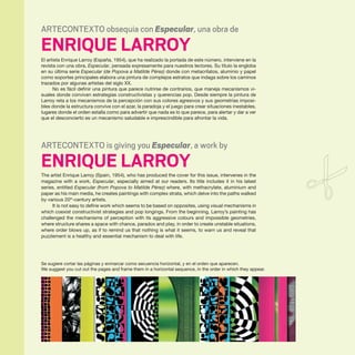 54 · ARTECONTEXTO · PÁGINAS CENTRALES / CENTRAL PAGES
ARTECONTEXTO obsequia con Especular, una obra de
ENRIQUE LARROY
El artista Enrique Larroy (España, 1954), que ha realizado la portada de este número, interviene en la
revista con una obra, Especular, pensada expresamente para nuestros lectores. Su título la engloba
en su última serie Especular (de Popova a Matilde Pérez) donde con metacrilatos, aluminio y papel
como soportes principales elabora una pintura de complejos estratos que indaga sobre los caminos
trazados por algunas artistas del siglo XX.
No es fácil definir una pintura que parece nutrirse de contrarios, que maneja mecanismos vi-
suales donde conviven estrategias constructivistas y querencias pop. Desde siempre la pintura de
Larroy reta a los mecanismos de la percepción con sus colores agresivos y sus geometrías imposi-
bles donde la estructura convive con el azar, la paradoja y el juego para crear situaciones inestables,
lugares donde el orden estalla como para advertir que nada es lo que parece, para alertar y dar a ver
que el desconcierto es un mecanismo saludable e imprescindible para afrontar la vida.
ARTECONTEXTO is giving you Especular, a work by
ENRIQUE LARROY
The artist Enrique Larroy (Spain, 1954), who has produced the cover for this issue, intervenes in the
magazine with a work, Especular, especially aimed at our readers. Its title includes it in his latest
series, entitled Especular (from Popova to Matilde Pérez) where, with methacrylate, aluminium and
paper as his main media, he creates paintings with complex strata, which delve into the paths walked
by various 20th
-century artists.
It is not easy to define work which seems to be based on opposites, using visual mechanisms in
which coexist constructivist strategies and pop longings. From the beginning, Larroy’s painting has
challenged the mechanisms of perception with its aggressive colours and impossible geometries,
where structure shares a space with chance, paradox and play, in order to create unstable situations,
where order blows up, as if to remind us that nothing is what it seems, to warn us and reveal that
puzzlement is a healthy and essential mechanism to deal with life.
Se sugiere cortar las páginas y enmarcar como secuencia horizontal, y en el orden que aparecen.
We suggest you cut out the pages and frame them in a horizontal sequence, in the order in which they appear.
 