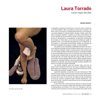 PÁGINAS CENTRALES / CENTRAL PAGES · ARTECONTEXTO · 63
La fotografía ha adquirido tal predominio a la hora de evocar el trabajo de
Laura Torrado (Madrid, 1967), que tendemos a olvidar que sus orígenes, y me
atrevo a decir sus principios, en el doble sentido del término, son escultóricos
–con obras realizadas en materiales blandos, flexibles y frágiles, papel, telas,
fieltros, terciopelos, plastilina– y, también, que el vídeo y la performance, así
como un delicado a la vez que intrincado vínculo con la poesía y la voz poética,
la danza, la representación y la escenografía, son elementos constituyentes
de su trabajo a la misma altura y con la misma profundidad que aquella. Es
igualmente cierto, y se ha advertido adecuadamente, que “la imagen fija” es,
sin embargo, su «herramienta de herramientas, aquella que comprende las
diferentes necesidades que demanda su trabajo, un medio integrador».1
Esa predilección por la ductilidad y maleabilidad entrevista en las cosas y
en las relaciones personales informan de alguna manera toda y a la vez su, no
muy numerosa, producción. Incluso en obras próximas a estos últimos años,
como The insides, de 2008, el instrumento principal es una máscara de plastili-
na, que la artista aplasta contra su cara y en la que hace como puede una aber-
tura para la boca, privada de grito; de unos pocos años antes es, también, The
Insides (Still Life) y The Insides (Legs Still Life), ambas de 2005, las primeras
unos extraños cuerpos tubulares hechos de tela y rellenos supongo de lana o
gomaespuma, que pueden doblarse y retorcerse, adoptando formas vagamente
anatómicas, las segundas, esas mismas ortopedias simuladas, adosadas a las
piernas o a la cadera de la modelo fotografiada.
Las primeras imágenes suyas que recuerdo haber visto eran de
ciertos motivos escultóricos hechos por ella misma y retratados en lugares
determinados por el abandono y la ruina; curiosamente al título común de Sin
título, añadía entre paréntesis la palabra “objetos”.
Igualmente impactante, o quizás más, fue la serie Transhumance, 1993,
de la que conozco cuando menos tres tomas, la primera de las cuales muestra
a la propia artista, tumbada, en posición fetal, sobre una gran tela carmesí en
forma de vulva o útero; en las otras dos, la modelo se oculta envolviéndose
en la tela que, estirada y suspensa de algún accidente arquitectónico –una
pared, una columna– conforma la remembranza pura de un cuerpo esculpido,
un volumen significante.
En esas obras más o menos primerizas reconozco un grupo más bien
amplio en el que, por una parte, la artista rinde homenaje a otros precedentes
o contemporáneos, así M. Sélavy, To R. Horn o To L. Bourgeois2
y, por otra,
construye oníricos escenarios en los que se desarrollan actos propios de una
Laura Torrado
Leche negra del alba
MARIANO NAVARRO*
The Insides (Legs Still Life), 2005
 