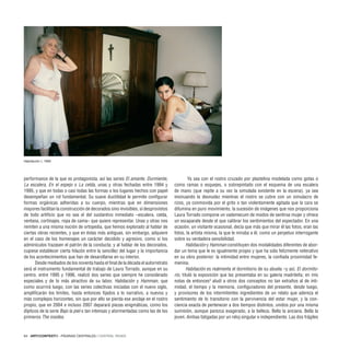 64 · ARTECONTEXTO · PÁGINAS CENTRALES / CENTRAL PAGES
performance de la que es protagonista, así las series El amante, Durmiente,
La escalera, En el espejo o La celda, unas y otras fechadas entre 1994 y
1995, y que en todas o casi todas las formas o los lugares hechos con papel
desempeñan un rol fundamental. Su suave ductilidad le permite configurar
formas orgánicas adheridas a su cuerpo, mientras que en dimensiones
mayores facilitan la construcción de decorados sino invisibles, sí desprovistos
de todo artificio que no sea el del sustantivo inmediato –escalera, celda,
ventana, cortinajes, ropa de cama– que quiere representar. Unas y otras nos
remiten a una misma noción de ortopedia, que hemos explorado al hablar de
ciertas obras recientes, y que en éstas más antiguas, sin embargo, adquiere
en el caso de los homenajes un carácter decidido y agresivo, como si los
adminículos trazasen el patrón de la conducta; y al hablar de los decorados,
cupiese establecer cierta hilazón entre la sencillez del lugar y la importancia
de los acontecimientos que han de desarollarse en su interior.
Desde mediados de los noventa hasta el final de la década el autorretrato
será el instrumento fundamental de trabajo de Laura Torrado, aunque en su
centro, entre 1995 y 1996, realizó dos series que siempre he considerado
especiales y de lo más atractivo de su labor, Habitación y Hamman, que
como ocurrirá luego, con las series colectivas iniciadas con el nuevo siglo,
amplificarán los límites, hasta entonces fijados a lo narrativo, a nuevos y
más complejos horizontes, sin que por ello se pierda ese anclaje en el rostro
propio, que en 2004 e incluso 2007 deparará piezas enigmáticas, como los
dípticos de la serie Bajo la piel o tan intensas y atormentadas como las de los
primeros The insides.
Ya sea con el rostro cruzado por plastelina modelada como gotas o
como ramas o esquejes, o sobrepintado con el esquema de una escalera
de mano (que repite a su vez la simulada existente en la escena), ya sea
insinuando la desnudez mientras el rostro se cubre con un simulacro de
rizos, ya conmovida por el grito o tan violentamente agitada que la cara se
difumina en puro movimiento, la sucesión de imágenes que nos proporciona
Laura Torrado compone un vademecum de modos de sentirse mujer y ofrece
un escaparate desde el que calibrar los sentimientos del espectador. En una
ocasión, un visitante ocasional, decía que más que mirar él las fotos, eran las
fotos, la artista misma, la que le miraba a él, como un perpetuo interrogante
sobre su verdadera sensibilidad.
Habitación y Hamman constituyen dos modalidades diferentes de abor-
dar un tema que le es igualmente propio y que ha sido felizmente reiterativo
en su obra posterior: la intimidad entre mujeres, la confiada proximidad fe-
menina.
Habitación es realmente el dormitorio de su abuela –y así, El dormito-
rio, tituló la exposición que las presentaba en su galería madrileña; en mis
notas de entonces3
aludí a otros dos conceptos no tan extraños al de inti-
midad, el tiempo y la memoria, configuradores del presente, desde luego,
y provisores de los intermitentes ingredientes de un relato que adereza el
sentimiento de lo transitorio con la pervivencia del estar mujer, y la con-
ciencia exacta de pertenecer a dos tiempos distintos, unidos por una misma
sumisión, aunque parezca exagerado, a la belleza. Bella la anciana. Bella la
joven. Ambas fatigadas por un reloj singular e independiente. Las dos frágiles
Habitación I, 1995
 