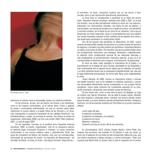 66 · ARTECONTEXTO · PÁGINAS CENTRALES / CENTRAL PAGES
ademanes se inclinan hacia la sensualidad quieta o la violencia contenida.
En las primeras, priman, por así decirlo, las formas y los volúmenes,
como si las mujeres conformasen, ya lo hemos dicho, frisos o galerías
de poses y movimientos diferenciados, sin que en muchos casos falten
referencias al mundo clásico y al papel mítico de las féminas y, en otros,
más subyugantes la presencia inquietante de los cabellos femeninos, sus
entrelazamientos y nudos, su promesa de caricias. Sus títulos se preñan de
sugerencias, Sherezades, 2008, Las mil y una noches, 2003, Filles modernes,
2001, La rosa de papel, 2007.
En las segundas, reunidas en la prolífica serie Pequeñas historias
bucólicas, 2006, el cuento, fragmentado, roto en su secuencia natural,
se delimita según momentos fricativos e irritantes, en varias ocasiones
confrontados a una escena estática, ajena y generalmente floral, que
actúa de compañero de díptico; las mujeres, muy rara vez semidesnudas,
disfrazadas de personajes de cuento –la madrastra de Blancanieves–, de
animales de fábula –la oveja, el cerdo– o de dibujo animado –Bugs-Bunny–,
se enfrentan, se tocan, componen cuadros que no me atrevo a decir
morales, pero sí que representan teatralmente sentimientos.
La serie tiene su complemento o paráfrasis en el vídeo del mismo
título, Pequeñas historias bucólicas, realizado entre 2005 y 2007, en el que
tres actrices –una de ellas parcialmente cubierto el rostro por una máscara–
interpretan con instrumentos infantiles, una flauta de pan de plástico, o
improvisados, una bomba de bicicleta con un globo en la boca, una estridente
y convulsa sonatina, tan irritante de ver como de oir, obsesiva, y de la que se
desprende una triste melancolía, como si comprobásemos que a los adultos
nos resulta imposible compartir la feliz confianza de las alegrías de la niñez y
que aquel lugar paradisiáco en verdad jamás existió.
Uno de los grupos más peculiares es Masculinos, de 2007, cuatro
mujeres de edad adulta vestidas de ejecutivos y en poses propias de hombres
de negocios o brookers, que bien podrían ser paráfrasis o respuesta diferida a
un vídeo y unas tomas de 2004, The members, una de sus excepcionales obras
con protagonistas masculinos, que atestigua, fehaciente y palpablemente,
la violencia como constituyente esencial de las relaciones laborales y,
más ampliamente, el comportamiento masculino paternal, al que no le es
impresicindible el machismo para cargarse, ominosamente, de agresividad.
Al inicio de estas notas apuntaba la importancia de la poesía y la
escenificación en el trabajo de Laura Torrado, perceptible en las fotografías y
más incisivamente aún en algunos de los vídeos que ha realizado. Un extraño
y un tanto asfixiante abrazo que se autoexplora biográficamente, por más que
lo haga doblemente enmascarada, de forma tanto física como suplantándose
en otros.
Jardin féerique, de 2009, resume la importancia erótica y sensual
del cabello femenino, que ya he señalado en distintas ocasiones, y asume
una sensualidad directamente sexual, enclaustrada en sus propios límites
carcelarios, nunca hasta entonces tan crudamente expuesta en su obra.
Jardín encantado, ciertamente, pero también campo de hechizos.
De ese mismo año, como un lazo entre el gozo y la fatalidad, es Fuga
de muerte, dos figuras femeninas, una de ellas la propia artista, efectúan
una diría andarina y dislocada danza, mientras una tercera efectúa ciertos
pasos de baile, y un actor declama, leyendo directamente del libro, Amapola y
memoria, uno de los poemas incluidos por Paul Celan en su primer poemario
editado.
Leche negra del alba
la bebemos al atardecer,
la bebemos al mediodía y a la mañana
la bebemos de noche
Bebemos y bebemos,
Cavamos una fosa en el aire, allí no hay estrechez.
En Conversations, 2010, charlan Virginia Woolf y Sylvia Plath, dos
mujeres, dos escritoras, dos suicidas. En el Capítulo 2 –que, por cierto, se
inicia con el balanceo de una bolsa de tela transparente rellena de uvas, que
me remite a esculturas y objetos iniciales y a ciertos homenajes–, Plath, que
recuerda que Woolf tenía un bonito rostro y esta le responde con el mismo
The Endless Story IV, 1999.
 