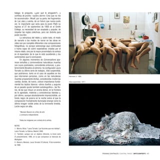PÁGINAS CENTRALES / CENTRAL PAGES · ARTECONTEXTO · 67
halago, le pregunta, «¿por qué te ahogaste?», y
confiesa de pronto: «quiero dormir. Creo que no me
he reconstruido». Woolf, por su parte, lee fragmentos
de Las olas y cuenta, de un futuro que nunca pudo
ver, lo importante que sería para la joven Plath su
ingreso el 27 de septiembre de 1950 en el Smith
College, su necesidad de ser aceptada y popular, de
respetar las reglas colectivas, pero ser distinta para
poder escribir.
La estructura del relato y, sobre todo, el modo
de narrarlo o los modos de narrar en las obras en
vídeo son por completo diferentes a las composiciones
fotográficas, no porque sobrevenga aquí continuidad
o trama capaz de cubrir expectativas creadas por el
mismo relato, sino por la mayor proximidad a la certeza
en el espectador de lo que le está sucediendo y los
sentimientos que lo conmueven.
En algunos momentos de Conversations apa-
recen extrañas y conmovedoras naturalezas muertas
con cuyos postulados, coincidentes entonces, o pos-
teriormente llevados al extremo, ha configurado Laura
Torrado su última serie de trabajos, Vida suspendida,
que podríamos, tanto en el caso de aquellos en los
que intervienen personas, como en las naturalezas
muertas propiamente dichas, considerarlas modernas
vanitas, donde, de nuevo, cobran importancia funda-
mental los tejidos blancos –ahora dueños y augures
de un pasado quizás también autobiográfico–, las flo-
res, de las que intuyo un aroma denso, en la frontera
de lo agostado, materias y consistencias blandas y,
por último, aunque absolutamente imprescindible, un
fondo negro de pizarra en la noche sobre el que la
composición frontalmente iluminada emerge como la
última imagen visible antes de la inminente tiniebla.
Leche negra sin alba.
*Mariano Navarro es crítico de arte
y comisario independiente.
Todas las imágenes son cortesía de la artista.
NOTAS
1.- Murria, Alicia. “Laura Torrado. Las ficciones que nos habitan”,
Laura Torrado, La Fábrica, Madrid, 2005.
2.- También, aunque con un objetivo diferente, la breve serie
El presentimiento, 1995, en la que comparece un desnudo de
Modigliani.
3.- Navarro, Mariano. Laura Torrado, El Cultural, 14 de noviembre
de 1999.
Hammam V, 1995.
Vida suspendida I, 2011.
 