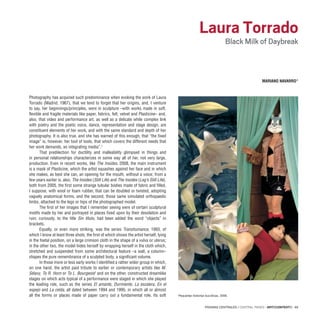 PÁGINAS CENTRALES / CENTRAL PAGES · ARTECONTEXTO · 69
Photography has acquired such predominance when evoking the work of Laura
Torrado (Madrid, 1967), that we tend to forget that her origins, and, I venture
to say, her beginnings/principles, were in sculpture –with works made in soft,
flexible and fragile materials like paper, fabrics, felt, velvet and Plasticine– and,
also, that video and performance art, as well as a delicate while complex link
with poetry and the poetic voice, dance, representation and stage design, are
constituent elements of her work, and with the same standard and depth of her
photography. It is also true, and she has warned of this enough, that “the fixed
image” is, however, her tool of tools, that which covers the different needs that
her work demands, an integrating media”.1
That predilection for ductility and malleability glimpsed in things and
in personal relationships characterizes in some way all of her, not very large,
production. Even in recent works, like The Insides, 2008, the main instrument
is a mask of Plasticine, which the artist squashes against her face and in which
she makes, as best she can, an opening for the mouth, without a voice; from a
few years earlier is, also, The Insides (Still Life) and The Insides (Leg’s Still Life),
both from 2005, the first some strange tubular bodies made of fabric and filled,
I suppose, with wool or foam rubber, that can be doubled or twisted, adopting
vaguely anatomical forms, and the second, those same simulated orthopaedic
limbs, attached to the legs or hips of the photographed model.
The first of her images that I remember seeing were of certain sculptural
motifs made by her and portrayed in places fixed upon by their desolation and
ruin; curiously, to the title Sin título, had been added the word “objects” in
brackets.
Equally, or even more striking, was the series Transhumance, 1993, of
which I know at least three shots, the first of which shows the artist herself, lying
in the foetal position, on a large crimson cloth in the shape of a vulva or uterus;
in the other two, the model hides herself by wrapping herself in the cloth which,
stretched and suspended from some architectural feature –a wall, a column–
shapes the pure remembrance of a sculpted body, a significant volume.
In those more or less early works I identified a rather wider group in which,
on one hand, the artist paid tribute to earlier or contemporary artists like M.
Sélavy, To R. Horn or To L. Bourgeois2
and on the other, constructed dreamlike
stages on which acts typical of a performance were staged in which she played
the leading role, such as the series El amante, Durmiente, La escalera, En el
espejo and La celda, all dated between 1994 and 1995, in which all or almost
all the forms or places made of paper carry out a fundamental role. Its soft
Laura Torrado
Black Milk of Daybreak
MARIANO NAVARRO*
Pequeñas historias bucólicas, 2006.
 