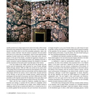 70 · ARTECONTEXTO · PÁGINAS CENTRALES / CENTRAL PAGES
ductility permits her to shape organic forms stuck to her body, while in larger
dimensions they facilitate the construction of sets which, if not invisible, are
devoid of all artifice which is not of the immediate substantive –stairs, cell,
window, curtains, bed linen– that she wishes to represent. One and another
they send us to a same idea of orthopaedics, which we have explored when
speaking of certain recent works, and which in these older works, however,
acquire, in the case of the tributes, a decided and aggressive character, as if
the accessories trace out the pattern of conduct; and, speaking of the sets, a
certain connection could be established between the simplicity of the place
and the importance of the events which must take place in their interior.
From the middle of the 1990s until the end of the decade the self-
portrait was the fundamental work instrument for Laura Torrado, although
halfway through, between 1995 and 1996, she carried out two series which
I have always felt to be special and among the most attractive of her works,
La habitación and Hamman, which as occurred later with the collective series
which began with the new century, were to widen limits, focused until then
on the narrative, to new and more complex horizons, without losing that
anchorage to the face itself in the process, and that in 2004 and even in 2007
provided us with enigmatic pieces like the diptyches of the series Bajo la piel
and such intense and tormented pieces as those of the first The Insides.
Either with the face crossed by Plasticine modelled like drops or
branches and cuttings, or painted with the outline of a stepladder (which
repeats in its turn the simulated one on stage), which whether hinting at
nakedness while the face is covered with false curls, or moved by the cry or
so violently agitated that the face blurs into pure movement, the succession
of images brought to us by Laura Torrado makes up a vade mecum of ways
to feel like a woman and offers a window through which to gauge the feelings
of the spectator. On one occasion, a casual visitor said that rather than he
himself looking at the photo, it was the photos, the artist herself looking at
him, like a perpetual questioning of his real sensitivity.
La habitación and Hamman constitute two different ways of tackling a
theme which applies to her and which has been happily reiterative in her later
work: intimacy between women, confident feminine closeness.
La habitación is really her grandmother’s bedroom –and thus, El
dormitorio, the title of the exhibition that presented them in her Madrid
gallery; in the notes I took then3
I alluded to two other concepts not so
unknown to intimacy, time and memory, configurators of the present, of
course, and providers of the intermittent ingredients of a tale which adorns
the feeling of the transitory with the survival of being a woman, and the
exact consciousness of belonging to two distinct times, united by a same
submission, although it would seem exaggerated, to beauty. Beautiful,
the old lady. Beautiful, the young girl. Both fatigued by a singular and
independent clock. The two fragile in their semi-nudity, and therefore,
different for the man’s gaze and for that of the woman. Women perhaps
recognise themselves in the occupants of the bedroom, we men inevitably
become intruders listening to others’ secrets.
On the other hand, the large series Hamman, includes another intimacy
in its sequence, that of naked bodies, occupants of a simulated bathroom
set in a commonplace fishmonger’s, slack and indolent, offered, curiously,
to the bewildered gaze of others, while hardly exchanging glances. Certain
Installation for Doméstico’00, 2000.
 