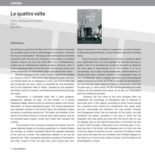 74 · ARTECONTEXTO
CINEMA
According to a quote from the New York Times featured in the poster
for Le quattro volte, the film by Michelangelo Frammartino “reinvents
the very act of perception”. Nowadays, the intellectual and emotional
connection with the plot and characters which make up standard
narrative cinema can have the same effect on a multidisciplinary
erudite and an entertainment-seeking amateur. However, there is
some supposedly elitist cinema left which fans of good history and
of the construction of memorable human types should also watch.
This film belongs to that “other cinema”, pejoratively labelled
as “museum cinema”; films which help cleanse the gaze, fine-tune
our hearing (there are no dialogues or music, but a lot of sonic life)
and re-educate the brain, which is tormented by over-stimulation
and by the imperative need to obtain “chewed-up and prepared”
information (which is constant, one-directional and obvious) through
the media.
Frammartino, a multimedia artist with a solid academic
background, decided, he says, “to find himself”, in a remote
Calabrese village, where he took his camera to capture, with archaic
fascination, an almost philosophical gaze. This unique perspective
was originally centred on the human figure, the shepherd, before
focusing on everything around him. The depth and ambition of the
result is not without humour, it must be said. Some scenes, such as
the domestic-goat invasion, would have made even Jacques Tati
chuckle.
The success of the connection between the director and the
viewer depends, largely, on knowing, guessing at, or, directly feeling
the richness of content concealed behind the apparent bareness
of the work as a whole. This determines whether or not can be
achieved the “risky” perceptive experience posed by Frammartino
and other “poets of time” (of slow time, some would say), from
Abbas Kiarostami to the masters of neorealism, as well as fanatics
of dreamlike experimentation, such as Philippe Garrel and Tsai Ming
-liang.
Along this same comparative line, between a profound depth
and a lightweight form, we must highlight the fact that reducing Le
quattro volte to its anecdotal plot would be the same as attaching
the mere label of documentary to its filmic nature. It is not a
documentary, but it does include landscapes, animal behaviour (in
Cannes there was a “special mention” to the shepherd’s dog, the
only “professional” actor to appear onscreen) and anthropological
details (including the Fiesta de la Pita, an ancient rite first filmed by
the documentary-maker Vittorio De Seta in I Dimenticati, more than
50 years ago). In other words, the film can be perceived as a mere
window into this beautiful land where, as he tells us, Frammartino
spent his childhood summers.
However, the true value of the work emerges when we
understand the cosmology of Pythagoras (who is believed to
have been born in this region), according to which human beings
are a sensitive body whose four components –fire, water, earth
and air– interchange and transform into one another. Through
this Pythagorean prism, the true leitmotiv of the author, we shall
reinterpret the poetry contained in the way in which the old
shepherd, who eats ashes and dust from the church floor to cure
his disease, dies on the night he loses them in the forest; the way
in which, after his death, a billy goat is born; this billy goat, in turn,
becomes lost in the forest, and collapses next to a tree; this tree
is first the object of devotion by men, and then it is felled to make
coal, which will make fire, and, therefore, life. A brilliant allegory on
the harmony of “dust to dust, ashes to ashes” and the belief in the
transmigration of souls.
Le quattro volte
Director: Michelangelo Frammartino
88 min
Italia, 2010
IRENE BONILLA
 