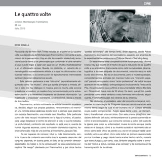 ARTECONTEXTO · 75
Le quattro volte
Director: Michelangelo Frammartino
88 min
Italia, 2010
IRENE BONILLA
CINE
Reza una cita del New York Times incluida en el cartel de Le quattro
volte que la película de Michelangelo Frammartino «reinventa el acto
mismo de la percepción». Hoy en día, la conexión intelectual y emo-
cional con la trama y los personajes que conforman el cine narrativo
al uso puede llegar a calar por igual en un erudito multidisciplinar
y en un aficionado ocioso. Queda, no obstante, un reducto de ci-
nematografía supuestamente elitista a la que los aficionados a las
buenas historias y a la construcción de tipos humanos memorables
también deberían (deberíamos) acudir.
Esta película pertenece a ese “otro cine” peyorativamente eti-
quetado como “de museo”, cine que ayuda a limpiar la mirada, afi-
nar el oído (no hay diálogos ni música, pero sí mucha vida sonora)
y reeducar el cerebro; un cerebro hoy tan esclavizado por la sobre-
estimulación y la necesidad imperante de obtener información “ya
masticada y preparada” (constante, unidireccional, obvia) a través
de los medios.
Frammartino, artista multimedia de sólida formación académi-
ca, decidió, según sus propias palabras, «encontrarse a sí mismo»
en una remota aldea calabresa donde llevó la cámara para plasmar,
con arcaica fascinación, una mirada casi filosófica. Este particular
punto de vista recayó inicialmente en la figura humana, el pastor,
para luego desplazar el centro de atención a todo lo que le rodeaba.
La profundidad y ambición del resultado no está, eso sí, exenta de
humor. Algunas escenas, como la invasión doméstico-caprina, ha-
brían arrancado más de una sonrisa al mismísimo Jacques Tati.
De ser capaces de conocer, intuir o, más directamente, sen-
tir la riqueza de contenido escondida tras la aparente desnudez del
conjunto depende, en buena parte, el éxito de la conexión director-
espectador. De lograr o no la consecución de esa experiencia per-
ceptiva “de riesgo” planteada por Frammartino y por otros tantos
“poetas del tiempo” (del tiempo lento, dirían algunos), desde Abbas
Kiarostami a los maestros del neorrealismo, pasando por amantes de
la experimentación onírica como Philippe Garrel o Tsai Ming-liang.
En esta misma línea comparativa entre fondo profundo y forma
liviana hay que insistir en el hecho de que la reducción de Le quattro
volte a su anecdótica trama sería como ceñir su naturaleza cinema-
tográfica a la mera etiqueta de documental, solución esta no solo
burda sino errónea. No es un documental, pero sí muestra paisajes,
comportamientos animales (en Cannes hubo una “mención espe-
cial” para el perro pastor, único “actor profesional” de todos los que
aparecen en la pantalla) y antropológicos (incluyendo la Fiesta de la
Pita, rito antiquísimo que ya filmó el documentalista Vittorio De Seta
en I Dimenticati, hace más de 50 años). Es decir, que el film puede
percibirse como mera ventana a esta hermosa tierra donde, según
cuenta, Frammartino pasó los veranos de su infancia.
No obstante, el verdadero valor del conjunto emerge al com-
prender la cosmología de Pitágoras (que se calcula nació en esta
misma tierra) según la cual el ser humano es un cuerpo sensible
cuyos cuatro componentes –fuego, agua, tierra y aire– se intercam-
bian y transforman unos en otros. Con este prisma pitagórico, ver-
dadero leitmotiv del autor, reinterpretaremos la poesía contenida en
cómo el anciano pastor, que consume cenizas y polvo del suelo de
la iglesia para curar su enfermedad, muere la noche en que pierde
estas en el bosque; cómo a su muerte sucede el nacimiento de un
chivo; cómo este chivo se pierde a su vez en el bosque hasta yacer
rendido junto a un árbol; cómo este árbol es primero reverenciado
por los hombres y luego talado hasta acabar hecho carbón, materia
que traerá fuego y, por tanto, vida. Brillante alegoría sobre la armo-
nía del “polvo al polvo, cenizas a las cenizas” y de la creencia en la
transmigración de las almas.
 