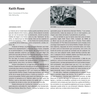 ARTECONTEXTO · 77
MÚSICA
Keith Rowe
Álbum: Concentration Of The Stare
Sello: Bottrop-Boy
JOSÉ MANUEL COSTA
La historia de la modernidad artística podría escribirse como la
peculiar relación entre música y pintura. Dicha relación ha tenido
que ver con el proceso hacia la abstracción, donde la pintura
trataba de seguir a la música como la más “abstracta” de las
artes, un ideal al que se debía tender. Esto se hizo explícito en
textos de Kandinsky o Klee, y en los títulos de muchas pinturas
o esculturas de la modernidad, como composición, sonata, sin-
fonía, etc.
Andando el tiempo, la pintura se había liberado casi total-
mente de la representación y entonces fue la música, atrapada
en el sentimentalismo y la descripción del romanticismo la que
buscaba ejemplos externos que emular. Y en esto llegó una
parte de la escuela de Nueva York trayendo las pinturas inexpre-
sivas de un Barnett Newman y, sobre todo, de un Mark Rothko.
Por otro lado, la música contemporánea americana se estaba
sacudiendo los dictados del dodecafonismo y el serialismo y
acabó dando, entre otros, con Morton Feldman.
Ambos coincidieron en un lugar de culto sin adscripción, la
Rothko Chapel de Houston (donada por el matrimonio de Menill),
construida para catorce oscuras pinturas de un Rothko al borde
del suicidio e inaugurada en 1971 con música de Feldman, lla-
mada también Rothko Chapel. Puede argumentarse, que este es
el filo de la navaja donde pintura y música se reúnen en condi-
ciones de igualdad. Rothko sabía quién era Feldman, pero segu-
ramente no pensaría en él. Feldman sabía muy bien quien era
Rothko y que su obra daría nombre a la capilla, pero su música
no trataba de emular su obra, sino de responder ante ella.
Desde entonces son muchos los músicos que se han ocu-
pado del pintor, entre ellos On, Joan LaBarbara, Ken Vandermark,
Bernhard Günter, Brian Eno, Fourm… Incluso ha habido un muy
apreciable grupo de electrónica llamado Rothko. Y es curioso,
prácticamente, todas las piezas son de un nivel superior y en
ningún caso tratan de ilustrar musicalmente una pintura.
Eso es también lo que ha hecho hace bien poco el trans-
guitarrista inglés Keith Rowe (1940, fundador de AMM) en
un álbum que es una sola pieza de 41 minutos. Rowe realizó
Concentration Of The Stare [Concentración de la mirada] como
una larga improvisación en la misma Rothko Chapel. Usó la gui-
tarra eléctrica, dispuesta de forma horizontal sobre una mesa,
no tanto como el instrumento que conocemos, sino como una
fuente de sonido que puede ser excitada casi de cualquier ma-
nera y con casi cualquier medio, desde resortes a plumas, lápi-
ces o cualquiera de los múltiples objetos que Rowe saca de su
equipaje de manera no demasiado ceremonial.
La técnica tradicional de la improvisación, a falta de una
partitura o, cómo en el caso de Rowe, de cualquier instrucción o
acuerdo previo, se basa generalmente en lo que se llama expan-
sión-compresión, que puede tener que ver, o no, con mayor o
menor volumen, mayor o menor velocidad (medida no como un
simple tempo, sino como acumulación de notas-sonidos en un
lapso temporal), mayor o menor insistencia en un tema…
En este disco, realizado completamente en solitario, Rowe
sigue a grandes rasgos esa técnica. Por lo general su sonido
es más expansivo, mientras aquí, entre estas pinturas, se deja
llevar por el espíritu del lugar, la meditación sin adscripción re-
ligiosa, y también se simplifica, portando en la música la con-
centración de la mirada que hace vibrar los cuadros de Rothko y
los convierten en una superficie palpitante por la que un espíritu
dispuesto puede entrar en una dimensión diferente. Música o
pintura, tanto da, si vibran de la misma forma.
Keith Rowe en Kytn 08. Foto: Autor desconido. Cortesía: Arika
 