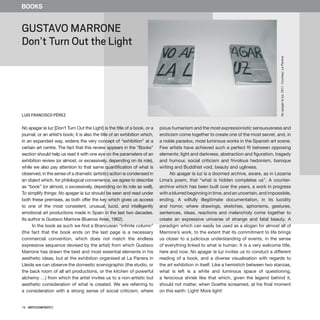 78 · ARTECONTEXTO
No apagar la luz [Don’t Turn Out the Light] is the title of a book, or a
journal, or an artist’s book; it is also the title of an exhibition which,
in an expanded way, widens the very concept of “exhibition” at a
certain art centre. The fact that this review appears in the “Books”
section should help us read it with one eye on the parameters of an
exhibition review (or almost, or excessively, depending on its role),
while we also pay attention to that same quantification of what is
observed, in the sense of a dramatic (artistic) action is condensed in
an object which, for philological convenience, we agree to describe
as “book” (or almost, o excessively, depending on its role as well).
To simplify things: No apagar la luz should be seen and read under
both these premises, as both offer the key which gives us access
to one of the most consistent, unusual, lucid, and intelligently
emotional art productions made in Spain in the last two decades.
Its author is Gustavo Marrone (Buenos Aires, 1962).
In the book as such we find a Brancusian “infinite column”
(the fact that the book ends on the last page is a necessary
commercial convention, which does not match the endless
expressive sequence devised by the artist) from which Gustavo
Marrone has drawn the best and most essential elements in his
aesthetic ideas, but at the exhibition organised at La Panera in
Lleida we can observe the domestic scenographic (the studio, or
the back room of all art productions, or the kitchen of powerful
alchemy …) from which the artist invites us to a non-artistic but
aesthetic consideration of what is created. We are referring to
a consideration with a strong sense of social criticism, where
pious humanism and the most expressionistic sensuousness and
eroticism come together to create one of the most secret, and, in
a noble paradox, most luminous works in the Spanish art scene.
Few artists have achieved such a perfect fit between opposing
elements: light and darkness, abstraction and figuration, tragedy
and humour, social criticism and frivolous hedonism, baroque
writing and Buddhist void, beauty and ugliness.
No apagar la luz is a doomed archive, aware, as in Lezama
Lima’s poem, that “what is hidden completes us”. A counter-
archive which has been built over the years, a work in progress
with a blurred beginning in time, and an uncertain, and impossible,
ending. A wilfully illegitimate documentation, in its lucidity
and horror, where drawings, sketches, aphorisms, gestures,
sentences, ideas, reactions and melancholy come together to
create an expressive universe of strange and fatal beauty. A
paradigm which can easily be used as a slogan for almost all of
Marrone’s work, to the extent that its commitment to life brings
us closer to a judicious understanding of events, in the sense
of everything linked to what is human. It is a very welcome title,
here and now. No apagar la luz invites us to conduct a different
reading of a book, and a diverse visualisation with regards to
the art exhibition in itself. Like a hemistich between two stanzas,
what is left is a white and luminous space of questioning,
a ferocious shriek like that which, given the legend behind it,
should not matter, when Goethe screamed, at his final moment
on this earth: Light! More light!
GUSTAVO MARRONE
Don’t Turn Out the Light
LUIS FRANCISCO PÉREZ
BOOKS
No
apagar
la
luz,
2011.
Courtesy:
La
Panera
 
