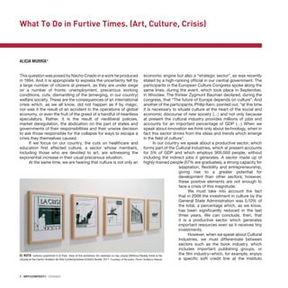 8 · ARTECONTEXTO · DOSSIER
This question was posed by Nacho Criado in a work he produced
in 1994. And it is appropriate to express the uncertainty felt by
a large number of citizens at present, as they are under siege
on a number of fronts: unemployment, precarious working
conditions, cuts, dismantling of the (emerging, in our country)
welfare society. These are the consequences of an international
crisis which, as we all know, did not happen as if by magic,
nor was it the result of an accident in the operations of global
economy, or even the fruit of the greed of a handful of heartless
speculators. Rather, it is the result of neoliberal policies,
market deregulation, the abdication on the part of states and
governments of their responsibilities and their unwise decision
to ask those responsible for the collapse for ways to escape a
crisis they themselves caused.
If we focus on our country, the cuts on healthcare and
education first affected culture, a sector whose members,
including those who are devoted to art, are witnessing the
exponential increase in their usual precarious situation.
At the same time, we are hearing that culture is not only an
economic engine but also a “strategic sector”, as was recently
stated by a high-ranking official in our central government. The
participants in the European Culture Congress spoke along the
same lines, during the event, which took place in September,
in Wroclaw. The thinker Zygmunt Bauman declared, during the
congress, that “The future of Europe depends on culture”. And
another of the participants, Philip Kern, pointed out, “at this time
it is necessary to situate culture at the heart of the social and
economic discourse of new society (…) and not only because
at present the cultural industry provides millions of jobs and
accounts for an important percentage of GDP (…) When we
speak about innovation we think only about technology, when in
fact this sector drinks from the ideas and trends which emerge
in the field of culture”.
In our country we speak about a productive sector, which
forms part of the Cultural Industries, which at present accounts
for 5% of GDP and which employs 900,000 people, without
including the indirect jobs it generates. A sector made up of
highly-trained people (57% are graduates), a strong capacity for
adaptation, flexibility and entrepreneurship,
giving rise to a greater potential for
development than other sectors; however,
these positive elements are not enough to
face a crisis of this magnitude.
We must take into account the fact
that in 2008 the investment in culture by the
General State Administration was 0.10% of
the total, a percentage which, as we know,
has been significantly reduced in the last
three years. We can conclude, then, that
it is a productive sector which generates
important resources even as it receives tiny
investments.
However, when we speak about Cultural
Industries, we must differentiate between
sectors such as the book industry, which
includes important publishing groups, or
the film industry–which, for example, enjoys
a specific soft credit line at the Instituto
EL ROTO, cartoon published in El País. View of the exhibition Sin realidad no hay utopía [Without Reality there is No
Utopia] at the Centro Andaluz de Arte Contemporaneo (CAAC) Seville, 2011. Courtesy of the autho. Photo: Guillermo Mendo.
What To Do in Furtive Times. (Art, Culture, Crisis)
ALICIA MURRÍA*
 