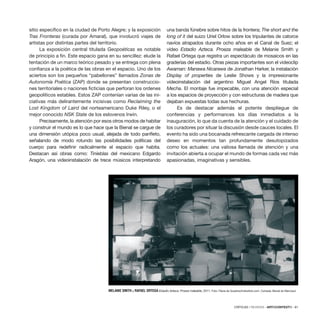 CRÍTICAS / REVIEWS · ARTECONTEXTO · 81
sitio específico en la ciudad de Porto Alegre; y la exposición
Tras Fronteras (curada por Amaral), que involucró viajes de
artistas por distintas partes del territorio.
La exposición central titulada Geopoéticas es notable
de principio a fin. Este espacio gana en su sencillez: elude la
tentación de un marco teórico pesado y se entrega con plena
confianza a la poética de las obras en el espacio. Uno de los
aciertos son los pequeños “pabellones” llamados Zonas de
Autonomía Poética (ZAP) donde se presentan construccio-
nes territoriales o naciones ficticias que perforan los ordenes
geopolíticos estables. Estos ZAP contenían varias de las ini-
ciativas más delirantemente incisivas como Reclaiming the
Lost Kingdom of Laird del norteamericano Duke Riley, o el
mejor conocido NSK State de los eslovenos Irwin.
Precisamente, la atención por esos otros modos de habitar
y construir el mundo es lo que hace que la Bienal se cargue de
una dimensión utópica poco usual, alejada de todo panfleto,
señalando de modo rotundo las posibilidades políticas del
cuerpo para redefinir radicalmente el espacio que habita.
Destacan así obras como: Tinieblas del mexicano Edgardo
Aragón, una videoinstalación de trece músicos interpretando
una banda fúnebre sobre hitos de la frontera; The short and the
long of it del suizo Uriel Orlow sobre los tripulantes de catorce
navíos atrapados durante ocho años en el Canal de Suez; el
vídeo Estadio Azteca. Proeza maleable de Melanie Smith y
Rafael Ortega que registra un espectáculo de mosaicos en las
graderías del estadio. Otras piezas importantes son el videoclip
Awaman: Manawa Nicarawa de Jonathan Harker, la instalación
Display of properties de Leslie Shows y la impresionante
videoinstalación del argentino Miguel Angel Ríos titulada
Mecha. El montaje fue impecable, con una atención especial
a los espacios de proyección y con estructuras de madera que
dejaban expuestas todas sus hechuras.
Es de destacar además el potente despliegue de
conferencias y performances los días inmediatos a la
inauguración, lo que da cuenta de la atención y el cuidado de
los curadores por situar la discusión desde cauces locales. El
evento ha sido una bocanada refrescante cargada de intenso
deseo en momentos tan profundamente desutopizados
como los actuales: una valiosa llamada de atención y una
invitación abierta a ocupar el mundo de formas cada vez más
apasionadas, imaginativas y sensibles.
MELANIE SMITH y RAFAEL ORTEGA Estadio Azteca. Proeza maleable, 2011. Foto: Flávia de Quadros/indicefoto.com. Cortesía: Bienal do Mercosul.
 