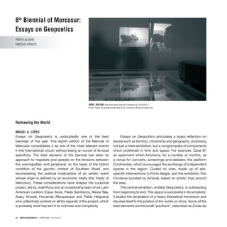 82 · ARTECONTEXTO · CRÍTICAS / REVIEWS
8th
Biennial of Mercosur:
Essays on Geopoetics
PORTO ALEGRE
VARIOUS SPACES
Redrawing the World
MIGUEL A. LÓPEZ
URIEL ORLOW The short and long of it (version 5), 2010/2011.
Photo: Flávia de Quadros/indicefoto.com. Courtesy: Bienal do Mercosul.
Essays on Geopoetics is undoubtedly one of the best
biennials of the year. This eighth edition of the Biennial of
Mercosur consolidates it as one of the most relevant events
in the international circuit, without losing an ounce of its local
specificity. The best decision of the biennial has been its
approach to negotiate and operate on the tensions between
the cosmopolitan and peripheral, on the basis of the hybrid
condition of the gaucho context of Southern Brazil, and
reconsidering the political implications of an artistic event
whose origin is defined by an economic treaty (the Treaty of
Mercosur). These considerations have shaped the curatorial
project, led by José Roca and an outstanding team of six Latin
American curators (Caue Alves, Paola Santoscoy, Alexia Tala,
Aracy Amaral, Fernanda Albuquerque and Pablo Helguera)
who collectively worked on all the aspects of the project, which
is probably what has lent it its richness and complexity.
Essays on Geopolitics articulates a sharp reflection on
issues such as territory, citizenship and geography, proposing
not just a mere exhibition, but a conglomerate of components
which proliferate in time and space. For example, Casa M,
an apartment which functions, for a number of months, as
a venue for concerts, screenings and debates; the platform
Continentes, which encourages the exchange of independent
spaces in the region; Ciudad no vista, made up of site-
specific interventions in Porto Alegre; and the exhibition Tras
Fronteras (curated by Amaral), based on artists’ trips around
the area.
The central exhibition, entitled Geopoetics, is outstanding
from beginning to end. This space is successful in its simplicity:
it eludes the temptation of a heavy theoretical framework and
devotes itself to the poetics of the works on show. Some of the
best elements are the small “pavilions”, described as Zonas de
 