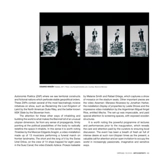 CRÍTICAS / REVIEWS · ARTECONTEXTO · 83
EDGARDO ARAGÓN Tinieblas, 2011. Photo: Lívia Stumpf/indicefoto.com. Courtesy: Bienal do Mercosul.
Autonomía Poética (ZAP) where we see territorial constructs
and fictional nations which perforate stable geopolitical orders.
These ZAPs contain several of the most fascinatingly incisive
initiatives on show, such as Reclaiming the Lost Kingdom of
Laird by the North American Duke Riley, and the better known
NSK State by the Slovenian Irwin.
The attention for these other ways of inhabiting and
building the world is what makes the Biennial full of an unusual
utopian dimension, far from any sense of propaganda, firmly
pointing at the political possibilities of the body to radically
redefine the space it inhabits. In this sense it is worth noting
Tinieblas by the Mexican Edgardo Aragón, a video-installation
made up of 13 musicians performing a funeral march on
frontier landmarks; The short and the long of it by the Swiss
Uriel Orlow, on the crew of 14 ships trapped for eight years
in the Suez Canal; the video Estadio Azteca. Proeza maleable
by Melanie Smith and Rafael Ortega, which captures a show
of mosaics on the stadium seats. Other important pieces are
the video Awaman: Manawa Nicarawa by Jonathan Harker,
the installation Display of properties by Leslie Shows and the
impressive video-installation by the Argentinian Miguel Angel
Ríos, entitled Mecha. The set-up was impeccable, and paid
special attention to screening spaces, with exposed wooden
structures.
It is worth noting the powerful programme of lectures
and performances prior to the inauguration, which reveals
the care and attention paid by the curators to ensuring local
discussion. The event has been a breath of fresh air full of
intense desire at such non-Utopian times as the present; a
valuable call for attention and an open invitation to occupy the
world in increasingly passionate, imaginative and sensitive
ways.
 