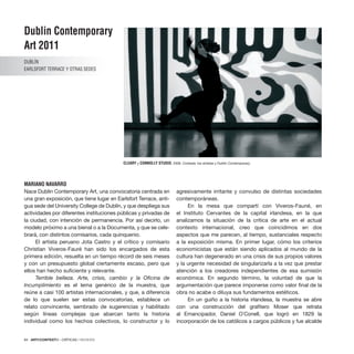 84 · ARTECONTEXTO · CRÍTICAS / REVIEWS
Nace Dublin Contemporary Art, una convocatoria centrada en
una gran exposición, que tiene lugar en Earlsfort Terrace, anti-
gua sede del University College de Dublín, y que despliega sus
actividades por diferentes instituciones públicas y privadas de
la ciudad, con intención de permanencia. Por así decirlo, un
modelo próximo a una bienal o a la Documenta, y que se cele-
brará, con distintos comisarios, cada quinquenio.
El artista peruano Jota Castro y el crítico y comisario
Christian Viveros-Fauré han sido los encargados de esta
primera edición, resuelta en un tiempo récord de seis meses
y con un presupuesto global ciertamente escaso, pero que
ellos han hecho suficiente y relevante.
Terrible belleza. Arte, crisis, cambio y la Oficina de
Incumplimiento es el lema genérico de la muestra, que
reúne a casi 100 artistas internacionales, y que, a diferencia
de lo que suelen ser estas convocatorias, establece un
relato convincente, sembrado de sugerencias y habilitado
según líneas complejas que abarcan tanto la historia
individual como los hechos colectivos, lo constructor y lo
agresivamente irritante y convulso de distintas sociedades
contemporáneas.
En la mesa que compartí con Viveros-Fauné, en
el Instituto Cervantes de la capital irlandesa, en la que
analizamos la situación de la crítica de arte en el actual
contexto internacional, creo que coincidimos en dos
aspectos que me parecen, al tiempo, sustanciales respecto
a la exposición misma. En primer lugar, cómo los criterios
economicistas que están siendo aplicados al mundo de la
cultura han degenerado en una crisis de sus propios valores
y la urgente necesidad de singularizarla a la vez que prestar
atención a los creadores independientes de esa sumisión
económica. En segundo término, la voluntad de que la
argumentación que parece imponerse como valor final de la
obra no acabe o diluya sus fundamentos estéticos.
En un guiño a la historia irlandesa, la muestra se abre
con una construcción del grafitero Moser que retrata
al Emancipador, Daniel O´Conell, que logró en 1829 la
incorporación de los católicos a cargos públicos y fue alcalde
Dublin Contemporary
Art 2011
DUBLÍN
Earlsfort Terrace y otras sedes
MARIANO NAVARRO
CLEARY y CONNOLLY STUDIO, 2006. Cortesía: los artistas y Dublin Contemporary.
 