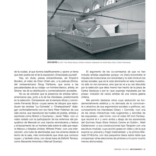 CRÍTICAS / REVIEWS · ARTECONTEXTO · 85
de la ciudad, al que ilumina beatíficamente y opone un lema
que bien podría ser el de la exposición: Emancipate yourself.
Hay, sin duda, piezas extraordinarias, así Empire’s
Borders, el video de Chen Chieh-Jen, o la película Elmina,
del norteamericano Doug Fishbone, que suma a las
pecualiaridades de su rodaje –un hombre blanco, artista, en
Ghana– las de su distribución y comercialización accesible.
No es de extrañar que la presencia de artistas latino-
americanos sea, junto a la de los irlandeses, predominante
en la selección. Comparecen así el siempre eficaz y convin-
cente Fernando Bryce –cuyas series de dibujos que repro-
ducen las revistas “La Comedia” y “Chateaubriand” dialo-
gan confortablemente con los Hans Peter Feldman de una
sala vecina, que reproducen las huellas de poetas, artistas y
escritores como Breton o Duchamp–; Javier Téllez –con un
video rodado con la participación de los enfermos del psi-
quiátrico de Mexicali en una marcha reivindicativa y festiva
y el lanzamiento de un hombre bala sobre la valla que sepa-
ra México y Estados Unidos; Wifredo Prieto –con una inter-
vención, una nube de alambradas que nos amenza desde el
techo de la sala, más contundente que otras que conozco
suyas–; y también otros, con obras fuera de Elsforth Terrace,
como Alexandre Arrechea o Manuel Ocampo.
El argumento de los co-comisarios de que no han
incluido artistas españoles porque «no [han] encontrado el
impulso de involucrarse con sinceridad y no solo ironía en los
temas sociales, que es la nota dominante en esta muestra»,
no sólo no me convence, sino que se ve a su vez discutido
por la selección que ellos mismo han hecho de la pieza de
Carlos Garaicoa o por la –que supongo impulsada por las
prisas– inclusión de varios artistas de una misma galería
chilena.
Me permito destacar otros cuya seducción es fun-
damentalmente estética y no derivada de lo convincen-
te o atractivo de sus argumentos sociales o políticos, así,
curiosamente los irlandeses Cleary + Connolly –con una
de las obras interactivas más sugerentes y sencillas de
las expuestas–, Jaki Irvine –con el video 56 Inch Fantasy,
que recorre el ir y venir arriba y abajo de los ascensores
del Guinnes Hops Store Visitors Centre en Dublin–, Matt
Calderwood –y sus construcciones tipo Tangram con una
escultura modular, cuya acción graba en vídeo y de la que
expone su precaria y fragil materialidad– y la pintora Mai-
read O’hEocha, con dos pequeños óleos sobre tabla que
compensan otras elecciones de pintores a mi juicio mucho
menos afortunadas.
JOTA CASTRO Us, 2011. Foto: Renato Ghiazza. Cortesía: el artista en colaboración con Gordon Ryan y NOJI, y Dublin Contemporary.
 