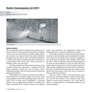 86 · ARTECONTEXTO · CRÍTICAS / REVIEWS
Dublin Contemporary Art 2011
DUBLIN
Earlsfort Terrace and other SPACES
MARIANO NAVARRO
We are witnessing the birth of Dublin Contemporary Art, an
event centred on a large exhibition taking place at Earlsfort
Terrace, the former premises of University College Dublin,
with activities at a range of public and private institutions
throughout the city, with the aim of achieving permanence.
It could be described as something similar to a biennial, or
to Documenta, which will be held, under the direction of
different curators, every five years.
The Peruvian artist Jota Castro and the critic and curator
Christian Viveros-Fauré have been in charge of this first
edition, produced in record time –just six months—with a
small general budget, which they have turned into something
adequate and relevant.
Terrible Beauty. Art, Crisis and Change at the Office of
Non-Compliance is the generic slogan of the show, which
brings together around 100 international artists, and which,
unlike most of these events, establishes a convincing
narrative, full of suggestions and based on complex lines
which encompass both individual history and collective
events, the constructive and aggressively irritating and
fraught elements in a range of contemporary societies.
At the table I shared with Viveros-Fauné, at the Instituto
Cervantes in the Irish capital, where we analysed the situation
of art criticism at the present time, I believe we agreed on
two issues which are relevant to the exhibition itself. Firstly,
the way in which economicist criteria are being applied to
the world of culture, leading to a crisis of values and to the
urgent need to singularise it, as well as paying attention to
artists who are independent from that economic submission.
Secondly, the hope that the argument which seems to have
become the final purpose of the work does not destroy or
dilute its aesthetic foundations.
There are, without a doubt, some extraordinary works
on show, such as Empire’s Borders, a video by Chen Chieh-
Jen, and the film Elmina, by the American artist Doug
Fishbone, whose unusual production –by a white artist in
Ghana– is compounded by its accessible distribution and
commercialisation.
WILFREDO PRIETO Nebulosa, 2009. Photo: Renato Ghiazza. Courtesy: the artist, Nogueras Blanchard Gallery and Dublin Contemporary.
 