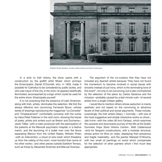 CRÍTICAS / REVIEWS · ARTECONTEXTO · 87
In a wink to Irish history, the show opens with a
construction by the graffiti artist Moser which portrays
the Emancipator, Daniel O’Connell, who, in 1829, made it
possible for Catholics to be considered by public duties, and
who was mayor of the city. In the work, he appears beatifically
illuminated, accompanied by a logo which could be used for
the entire show: Emancipate yourself.
It is not surprising that the presence of Latin American,
along with Irish, artists, dominates the selection. We find the
always effective and convincing Fernando Bryce –whose
series of drawings reproducing the magazines “La Comedia”
and “Chateaubriand” comfortably converse with the works
by Hans Peter Feldman in the next room, showing the traces
of poets, artists and writers such as Breton and Duchamp–;
Javier Téllez –with a video produced with the participation of
the patients at the Mexicali psychiatric hospital, in a festive
march, and the launching of a bullet man over the fence
separating Mexico from the United States; Wifredo Prieto
–with an intervention, a cloud of wire mesh which threatens
us from the ceiling of the room, more forceful than some of
his other works–; and other pieces outside Earlsfort Terrace,
such as those by Alexandre Arrechea and Manuel Ocampo.
The argument of the co-curators that they have not
included any Spanish artists because “they have not found
the momentum to become involved in social issues with
sincerity instead of just irony, which is the dominating tone of
this event”, not only is not convincing, but is also contradicted
by the selection of the piece by Carlos Garaicoa and the
inclusion –probably caused by a last-minute rush– of several
artists from a single Chilean gallery.
I would like to mention others whose seduction is mainly
aesthetic and not based on the convincing or attractive
facets of their political and social arguments. These include,
surprisingly, the Irish artists Cleary + Connolly – with one of
the most suggestive and simple interactive works on show–,
Jaki Irvine –with the video 56 Inch Fantasy, which examines
the upwards and downwards journey of the lifts at the Dublin
Guinness Hops Store Visitors Centre–, Matt Calderwood
–and his Tangram constructions, with a modular structure,
whose action he films on video, displaying their precarious
and fragile materiality– and the painter Mairead O’hEocha,
with two small oil paintings on wood which compensate
for the selection of other painters which I find much less
appropriate.
Earlsfort Terrace entrance. Courtesy: Renato Ghiazza and Dublin Contemporary
 