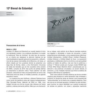 88 · ARTECONTEXTO · CRÍTICAS / REVIEWS
Untitled (12 Bienal de Estambul) se manejó desde el inicio
con declarado misterio. Los curadores decidieron no revelar
la tradicional “lista de nombres” de este tipo de eventos,
en un intento por desplazar la atención habitual de las
individualidades al aparato general de exposición y reflexión.
Una de las piezas memorables de la Bienal es, sin duda, un
afiche ideado por los curadores donde se presentan una
larga lista de fechas, datos y otra información minuciosa
de todas las bienales que se han sucedido entre octubre
de 2008 y octubre de 2010. Ese punto de partida delinea
ya claramente la atención crítica “hacia adentro” de este
proyecto, colocando el marco de pensamiento en torno a las
relaciones entre las obras, el modelo curatorial y el aparato
expositivo mismo.
La curaduría de Jens Hoffman y Adriano Pedrosa toma
como punto de partida la obra del cubano-norteamericano
Félix Gonzalez-Torres, fallecido de SIDA en 1996, cuyo
trabajo formula uno de los cruces más intensos de fuerza
poética y rabiosa demanda política. Más que una ilustración
de su trabajo, esta edición de la Bienal intentaba explorar
sus legados o afinidades a través de cincuenta y cuatro
presentaciones individuales, y cinco exposiciones colectivas:
Untitled (Abstraction), Untitled (Ross), Untitled (Passport),
Untitled (History) y Untitled (Death by Gun). La exposición
planteaba un deliberado retorno a la forma y a la sensualidad
estética al hablar de política, más aún tras la polémica y
exitosa 11ª Bienal curada por el grupo croata WH&W bajo
el título What Keeps Mankind Alive?, caracterizada por su
atención a las prácticas vinculadas a la acción directa, al
activismo y a las múltiples maneras que tiene la estética de
imaginar alternativas al capitalismo.
Esta nueva edición tomaba distancia así de los anhelos
utópicos para situarse en cierta dimensión más inmediata y
corporal, en donde las obras se ofrecen como experiencias
“autocontenidas” en el interior de un espacio-laberinto. Pero
eso que es su principal apuesta y fortaleza ha sido también,
para muchos, su mayor debilidad: aun cuando la selección
de artistas es potente, con obras y episodios realmente
12ª Bienal de Estambul
ESTAMBUL
VARIAS SEDES
Provocaciones de la forma
MIGUEL A. LÓPEZ
FÜSUN ONUR Whisper, 2010
Foto: Necmi Sönmez.
Cortesía: el artista y 12ª Bienal de Estambul.
 