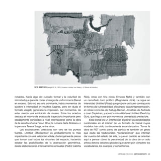 CRÍTICAS / REVIEWS · ARTECONTEXTO · 89
notables, había algo del cuidado formal y la voluntad de
intimidad que parecía correr el riesgo de uniformizar la Bienal
en exceso. Esto no era una constante, había momentos de
quiebre e intensidad en muchos lugares, pero sin duda el
formato elegido generaba la impresión, por momentos, de
estar viendo una exhibición de museo. Entre los aciertos
destaca el retorno de artistas de trayectoria importante pero
escasamente conocidas a nivel internacional como la obra
de la escultora turca Füsun Onur, la rumana Geta Bratescu o
la peruana Teresa Burga, entre otros.
Las exposiciones colectivas son otro de los puntos
fuertes. Untitled (Abstraction) es probablemente la más
impactante con una selección sólida y heterogénea de piezas
que toman casi todos los rincones del espacio, haciendo
estallar las posibilidades de la abstracción geométrica,
desde elaboraciones intensamente sensuales (Pedro Cabrita
Reis), otras con fina ironía (Ernesto Neto) y también con
un camuflado tono político (Magdalena Jitrik). Le sigue en
intensidad Untitled (Ross) que propone un buen contrapunto
en torno a la vulnerabilidad, el cuerpo y la autorepresentación,
en obras como las de Kutlug Ataman, Jonathas de Andrade
o Juan Capistran; y acaso la más débil sea Untitled (Death by
Gun), que llega a ser por momentos demasiado predecible.
Esta Bienal es un intento por explorar las posibilidades
curatoriales en el interior de un formato de bienal cuyos
modelos han sido continuamente estandarizados. Tomar la
obra de FGT como punto de partida es también un gesto
que elude las tradicionales “declaraciones” que intentan
dar cuenta del estado del arte, y que en cambio se orientan
aquí a pensar cómo la precariedad de la obra de un solo
artista detona debates globales que abren por completo los
vocabularios, los cuerpos y los territorios.
GETA BRATESCU Vestigii Nº 10, 1978. Cortesía: el artista, Ivan Gallery y 12ª Bienal de Estambul.
 