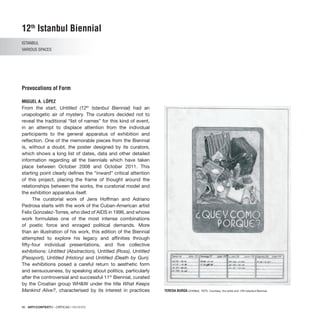 90 · ARTECONTEXTO · CRÍTICAS / REVIEWS
From the start, Untitled (12th
Istanbul Biennial) had an
unapologetic air of mystery. The curators decided not to
reveal the traditional “list of names” for this kind of event,
in an attempt to displace attention from the individual
participants to the general apparatus of exhibition and
reflection. One of the memorable pieces from the Biennial
is, without a doubt, the poster designed by its curators,
which shows a long list of dates, data and other detailed
information regarding all the biennials which have taken
place between October 2008 and October 2011. This
starting point clearly defines the “inward” critical attention
of this project, placing the frame of thought around the
relationships between the works, the curatorial model and
the exhibition apparatus itself.
The curatorial work of Jens Hoffman and Adriano
Pedrosa starts with the work of the Cuban-American artist
Felix Gonzalez-Torres, who died of AIDS in 1996, and whose
work formulates one of the most intense combinations
of poetic force and enraged political demands. More
than an illustration of his work, this edition of the Biennial
attempted to explore his legacy and affinities through
fifty-four individual presentations, and five collective
exhibitions: Untitled (Abstraction), Untitled (Ross), Untitled
(Passport), Untitled (History) and Untitled (Death by Gun).
The exhibitions posed a careful return to aesthetic form
and sensuousness, by speaking about politics, particularly
after the controversial and successful 11th
Biennial, curated
by the Croatian group WH&W under the title What Keeps
Mankind Alive?, characterised by its interest in practices
12th
Istanbul Biennial
ISTANBUL
VARIOUS SPACES
Provocations of Form
MIGUEL A. LÓPEZ
TERESA BURGA Untitled, 1975. Courtesy: the artist and 12th Istanbul Biennial.
 