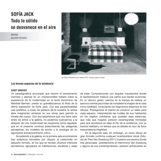 92 · ARTECONTEXTO · CRÍTICAS / REVIEWS
SOFÍA JACK
Todo lo sólido
se desvanece en el aire
MADRID
GALERÍA FÚCARES
Los breves espacios de la existencia
SUSET SÁNCHEZ
Un paradigmático enunciado que recorre el pensamiento
marxista y aterriza en un imprescindible tratado sobre la
experiencia de la modernidad en el texto homónimo de
Marshall Berman, presta su grandilocuencia al título de la
última exposición de Sofía Jack. Con esa paratextualidad
casi profética, a modo de prefacio de la muestra, la artista
abre imaginarias ventanas en sus obras para permitir la
mirada del voyeur. Con esa advertencia que nos hace Jack
antes de entrar a la galería, no podemos sustraernos a la
desazón de una modernidad tan expansiva como regulada,
que en el presente continúa prescribiendo las categorías
perceptivas, los modelos de acción y la axiología de un
agonizante antropocentrismo crítico.
Accediendo a la galería, en la primera sala encontramos
tres polípticos formados por dibujos al carboncillo en
pequeño formato, en los que se recrean diversos interiores
domésticos, agrupados en habitaciones, escaleras y salas
de estar. Composiciones con ángulos inquietantes donde
la representación traduce una calma que resulta incómoda.
En un atávico gesto, caemos en la trampa de realizar un
ejercicio mental para tratar de completar la imagen de la casa
como totalidad, conectando los fragmentos dispersos en los
dibujos. Proseguimos el intento de construir un relato para
cada espacio, interpretando las huellas de sus habitantes
en los objetos cotidianos que pueblan esas estancias,
que más que hogares parecen escenografías montadas
para que acontezca en ellas el rito de la existencia, con su
ilusoria realidad y un tiempo que se debate en tour de force
trascendencia-fragilidad.
En la segunda sala, sin embargo, un único dibujo de
gran formato confirma cualquier incertidumbre inicial. Estu-
dio de Theo Van Doesburg (2011) muestra una escena donde
tres personajes –posiblemente el matrimonio Van Doesburg
y alguno de sus contemporáneos– parecen enfrascados en
Sin título (dormitorio luna malva), 2010. Cortesía: galería Fúcares.
 