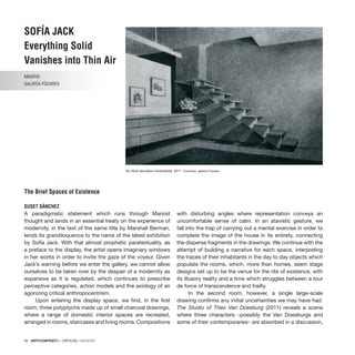 94 · ARTECONTEXTO · CRÍTICAS / REVIEWS
SOFÍA JACK
Everything Solid
Vanishes into Thin Air
MADRID
GALERÍA FÚCARES
The Brief Spaces of Existence
SUSET SÁNCHEZ
A paradigmatic statement which runs through Marxist
thought and lands in an essential treaty on the experience of
modernity, in the text of the same title by Marshall Berman,
lends its grandiloquence to the name of the latest exhibition
by Sofía Jack. With that almost prophetic paratextuality, as
a preface to the display, the artist opens imaginary windows
in her works in order to invite the gaze of the voyeur. Given
Jack’s warning before we enter the gallery, we cannot allow
ourselves to be taken over by the despair of a modernity as
expansive as it is regulated, which continues to prescribe
perceptive categories, action models and the axiology of an
agonizing critical anthropocentrism.
Upon entering the display space, we find, in the first
room, three polyptychs made up of small charcoal drawings,
where a range of domestic interior spaces are recreated,
arranged in rooms, staircases and living rooms. Compositions
with disturbing angles where representation conveys an
uncomfortable sense of calm. In an atavistic gesture, we
fall into the trap of carrying out a mental exercise in order to
complete the image of the house in its entirety, connecting
the disperse fragments in the drawings. We continue with the
attempt of building a narrative for each space, interpreting
the traces of their inhabitants in the day to day objects which
populate the rooms, which, more than homes, seem stage
designs set up to be the venue for the rite of existence, with
its illusory reality and a time which struggles between a tour
de force of transcendence and frailty.
In the second room, however, a single large-scale
drawing confirms any initial uncertainties we may have had.
The Studio of Theo Van Doesburg (2011) reveals a scene
where three characters –possibly the Van Doesburgs and
some of their contemporaries– are absorbed in a discussion,
Sin título (escalera minimalista), 2011. Courtesy: galería Fúcares
 
