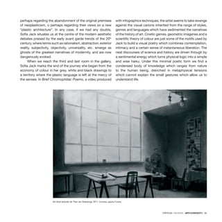 CRÍTICAS / REVIEWS · ARTECONTEXTO · 95
perhaps regarding the abandonment of the original premises
of neoplasticism, o perhaps regarding their views on a new
“plastic architecture”. In any case, if we had any doubts,
Sofia Jack situates us at the centre of the modern aesthetic
debates praised by the early avant garde trends of the 20th
century, where terms such as rationalism, abstraction, exterior
reality, subjectivity, objectivity, universality, etc. emerge as
ghosts of the greatest narratives of modernity, and are now
dangerously evoked.
When we reach the third and last room in the gallery,
Sofia Jack marks the end of the journey she began from the
economy of colour in her grey, white and black drawings to
a territory where the plastic language is left at the mercy of
the senses. In Brief Chromophiliac Poems, a video produced
with infographics techniques, the artist seems to take revenge
against the visual canons inherited from the range of styles,
genres and languages which have sedimented the narratives
of the history of art. Cinetic games, geometric imageries and a
scientific theory of colour are just some of the motifs used by
Jack to build a visual poetry which combines contemplation,
intimacy and a certain sense of instantaneous liberation. The
neat discourses of science and history are driven through by
a sentimental energy which turns physical logic into a simple
and wise haiku. Under this minimal poetic form we find a
condensed body of knowledge which ranges from nature
to the human being, drenched in metaphysical tensions
which cannot explain the small gestures which allow us to
understand life.
Sin título (estudio de Theo van Doesburg), 2011. Courtesy: galería Fúcares
 