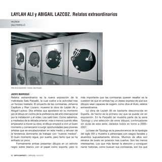 96 · ARTECONTEXTO · CRÍTICAS / REVIEWS
LAYLAH ALI y ABIGAIL LAZCOZ. Relatos extraordinarios
VALENCIA
SALA PARPALLÓ
JAVIER MARROQUÍ
Relatos extraordinarios es la nueva exposición de la
maltratada Sala Parpalló, la cual vuelve a la actividad tras
un forzoso traslado. El proyecto de las comisarias, Johanna
Caplliure y Rían Lozano, muestra la obra de Laylah Ali y
Abigail Lazkoz. Dos artistas que apostaron en su momento
por el dibujo en contra de la preferencia del arte internacional
por la instalación y el vídeo. Les salió bien. Como sabemos,
a mediados de la década anterior, más o menos cuando ellas
empezaron a mover su obra, el dibujo empezó a vivir un buen
momento y comenzaron a surgir oportunidades para jóvenes
artistas que se encabezonaban en este medio y rehuían de
la tendencia dominante de trabajar con “nuevos medios”.
El buen momento sigue, por suerte, pero temo que se ha
enfriado un poco.
Formalmente ambas presentan dibujos en un estricto
negro sobre blanco con el papel como soporte, pero lo
más importante que las comisarias quieren resaltar es la
cuestión de que en ambas hay un deseo expreso de que sus
dibujos sean capaces de sugerir, como dice el título, relatos
extraordinarios.
La obra de Laylah Ali es bastante desconocida en
España, de hecho es la primera vez que se puede ver en
exposición. En la Parpalló se muestra parte de la serie
Tipology y una selección de otros dibujos, continuadores
sin duda de esta serie, datados todos en torno a 2005–
2007.
La base de Tipology es la pseudociencia de la tipología
del siglo XIX y muestra a personajes con rasgos faciales y
atuendos supuestamente étnicos. Muchos de ellos son
retratos de busto en posición tres cuartos. Son los menos
interesantes. Los que más llaman la atención y consiguen
narrar historias, como buscan sus comisarias, son los que
Vista de la exposición. Cortesía: Sala Parpalló.
 