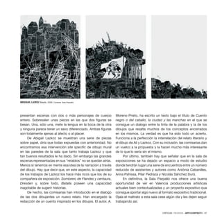 CRÍTICAS / REVIEWS · ARTECONTEXTO · 97
presentan escenas con dos o más personajes de cuerpo
entero. Sobresalen unas piezas en las que dos figuras se
besan. Una, sólo una, mete la lengua en la boca de la otra
y ninguna parece tener un sexo diferenciado. Ambas figuras
son totalmente ajenas al afecto o al placer.
De Abigail Lazkoz se muestran una serie de piezas
sobre papel, diría que todas expuestas con anterioridad. No
encontramos esa intervención site specific de dibujo mural
en las paredes de la sala que tanto trabaja Lazkoz y que
tan buenos resultados le ha dado. Sin embargo las grandes
escenas representadas en sus “retablos” no se quedan atrás.
Menos si tenemos en mente esa idea de la narración a través
del dibujo. Hay que decir que, en este aspecto, la capacidad
de los trabajos de Lazkoz los hace más ricos que los de su
compañera de exposición. Sombrero de Flandes y centaura,
Dresden y, sobre todo, Batalla poseen una capacidad
inagotable de sugerir historias.
De hecho, las comisarias han introducido en el dialogo
de las dos dibujantes un nuevo relato. Han encargado la
redacción de un cuento inspirado en los dibujos. El autor, A.
Moreno Prieto, ha escrito un texto bajo el título de Cuento
negro o del caballo, la ciudad y las manchas en el que se
consigue un dialogo entre la tinta de la palabra y la de los
dibujos que resalta muchos de los conceptos encerrados
en los mismos. La verdad es que ha sido todo un acierto.
Funciona a la perfección la interrelación del relato literario y
el dibujo de Ali y Lazkoz. Con su inclusión, las comisarias dan
un vuelco a la propuesta y la hacen mucho más interesante
de lo que lo sería sin el mismo.
Por último, también hay que señalar que en la sala de
exposiciones se ha dejado un espacio a modo de estudio
donde tendrán lugar una serie de encuentros entre un número
reducido de asistentes y autores como Antònia Cabanilles,
Anna Pahissa, Pilar Pedraza y Nicolás Sánchez Durá.
En definitiva, la Sala Parpalló nos ofrece una buena
oportunidad de ver en Valencia producciones artísticas
actuales bien contextualizadas y un proyecto expositivo que
consigue aportar algo nuevo al formato expositivo tradicional.
Ojala el maltrato a esta sala cese algún día y les dejen seguir
trabajando así.
ABIGIGAIL LAZKOZ Batalla, 2009. Cortesía: Sala Parpalló.
 