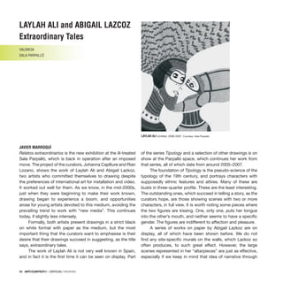 98 · ARTECONTEXTO · CRÍTICAS / REVIEWS
98 · ARTECONTEXTO · CRÍTICAS / REVIEWS
98 · ARTECONTEXTO · CRÍTICAS / REVIEWS
LAYLAH ALI and ABIGAIL LAZCOZ
Extraordinary Tales
VALENCIA
SALA PARPALLÓ
JAVIER MARROQUÍ
Relatos extraordinarios is the new exhibition at the ill-treated
Sala Parpalló, which is back in operation after an imposed
move. The project of the curators, Johanna Caplliure and Rían
Lozano, shows the work of Laylah Ali and Abigail Lazkoz,
two artists who committed themselves to drawing despite
the preferences of international art for installation and video.
It worked out well for them. As we know, in the mid-2000s,
just when they were beginning to make their work known,
drawing began to experience a boom, and opportunities
arose for young artists devoted to this medium, avoiding the
prevailing trend to work with “new media”. This continues
today, if slightly less intensely.
Formally, both artists present drawings in a strict black
on white format with paper as the medium, but the most
important thing that the curators want to emphasise is their
desire that their drawings succeed in suggesting, as the title
says, extraordinary tales.
The work of Laylah Ali is not very well known in Spain,
and in fact it is the first time it can be seen on display. Part
of the series Tipology and a selection of other drawings is on
show at the Parpalló space, which continues her work from
that series, all of which date from around 2005–2007.
The foundation of Tipology is the pseudo-science of the
typology of the 19th century, and portrays characters with
supposedly ethnic features and attires. Many of these are
busts in three-quarter profile. These are the least interesting.
The outstanding ones, which succeed in telling a story, as the
curators hope, are those showing scenes with two or more
characters, in full view. It is worth noting some pieces where
the two figures are kissing. One, only one, puts her tongue
into the other’s mouth, and neither seems to have a specific
gender. The figures are indifferent to affection and pleasure.
A series of works on paper by Abigail Lazkoz are on
display, all of which have been shown before. We do not
find any site-specific murals on the walls, which Lazkoz so
often produces, to such great effect. However, the large
scenes represented in her “altarpieces” are just as effective,
especially if we keep in mind that idea of narrative through
LAYLAH ALI Untitled, 2006-2007. Courtesy: Sala Parpalló.
 