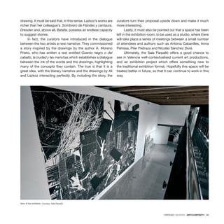 CRÍTICAS / REVIEWS · ARTECONTEXTO · 99
drawing. It must be said that, in this sense, Lazkoz’s works are
richer than her colleague’s. Sombrero de Flandes y centaura,
Dresden and, above all, Batalla, possess an endless capacity
to suggest stories.
In fact, the curators have introduced in the dialogue
between the two artists a new narrative. They commissioned
a story inspired by the drawings by the author A. Moreno
Prieto, who has written a text entitled Cuento negro o del
caballo, la ciudad y las manchas which establishes a dialogue
between the ink of the words and the drawings, highlighting
many of the concepts they contain. The true is that it is a
great idea, with the literary narrative and the drawings by Ali
and Lazkoz interacting perfectly. By including the story, the
curators turn their proposal upside down and make it much
more interesting.
Lastly, it must also be pointed out that a space has been
left in the exhibition room, to be used as a studio, where there
will take place a series of meetings between a small number
of attendees and authors such as Antònia Cabanilles, Anna
Pahissa, Pilar Pedraza and Nicolás Sánchez Durá.
Ultimately, the Sala Parpalló offers a good chance to
see in Valencia well-contextualised current art productions,
and an exhibition project which offers something new to
the traditional exhibition format. Hopefully this space will be
treated better in future, so that it can continue to work in this
way.
View of the exhibition. Courtesy: Sala Parpalló.
 