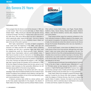 142 · ARTECONTEXTO
That a program like Ars Sonora could hit the airwaves in 1985 was
a small miracle. That it has survived until today on Radio Clásica
(Classic Radio – RNE), should give even the most agnostic among
us pause for thought. The thing is, if twenty-seven years are a lot for
any radio show, when we’re talking about one that is dedicated to
what is generically called “experimental music”, this kind of staying
power is something that is not only completely unique in Spain, but
also to the rest of the world in general.
Both highly representative musicians of Spain’s progressive
music scene since the beginning of the 1980s, José Iges and
Francisco de Felipe launched this adventure without predicting
its longevity and with only a somewhat vague idea about what
the programming would be. Electro-acoustic music, electronic,
concrete, fluxus, improvisation, radio-art, poetry, ambient, noise...?
Well, they’ve touched on all of it. And we’re not only talking about
the programming. Ars Sonora also commissioned pieces by national
and international artists that are among the greatest musical figures
of our time. Francisco de Felipe left the program in 1987, and José
Iges kept it going through the decades until his retirement in 2008.
At this time, Miguel Fernández-Álvarez took the reins, giving it a new
direction made necessary by their personality differences, but still
basically staying faithful to the show’s long trajectory.
For the 25th
anniversary of Ars Sonora (and with a two year
decallage), Radio Nacional (National Radio) and the Fundación Autor
(Author Foundation) have published a book edited by José Iges that
contains a detailed compilation of one of the most fascinating radio
and musical adventures in Spain.
It features numerous texts written by various authors, such
as the three people responsible for the program, the director of
Radio Clásica Ana Vega Toscano and the professor Marta Cureses.
Other authors include Adolfo Núñez, Juan Pagán, Ricardo Bellés,
Guillermo Heras, Severo Sarduy, Ricardo Bada, Isidoro Valcárcel
Medina, José Sanchis Sinisterra, Concha Jerez, Eduardo Polonio
and Llorenç Barber…
These essays-articles range from personal confessions to the
most methodical analyses of different aspects of the program, such
as its special monographs, the treatment of electronic music, the art
of radio, the international context (the network woven by Ars Sonora
through the European Broadcasting Union was very important), in-
house productions...
As one would expect, a book about all different forms of new
music (some of them not so new anymore, although they once were)
doesn’t make much sense without also appealing to the ear. This
happens in the form of two CDs containing (relatively) short pieces by
16 artists who at one time or another have been on the show. While
it seems like a very small number when compared to the abundance
of Ars Sonora artists, they represent a reliable cross-section of what
was featured on the show.
Ars Sonora was and continues to be something that isn’t common
in any of the arts in Spain: a referential space. Referential not only in
the informative sense, but also because its mere existence makes it
possible to imagine that the cause of alternative musicians had a voice
and that they could get a dose of weekly self-affirmation in an era when
the visibility of these sounds and artists was in no way guaranteed.
Today, Radio Clásica has managed to expand the already wide-
spectrum covered by Ars Sonora with other programs. Classified
under the category of Culturas Sonoras, they focus on researching
specific fields of creation. However, the doyen is still Ars Sonora,
and this book, which is extremely easy to read thanks to the variety
of writers and themes, explains the reasons why.
Ars Sonora 25 Years
Various Authors
José Iges (Ed.)
Fundación Autor
246 pages + 2 CD’s
JOSÉ MANUEL COSTA
MUSIC
 