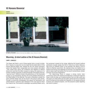 146 · ARTECONTEXTO · REVIEWS
The Paseo del Prado is one of those spaces that is crucial to public
life in Havana. An argument can be made that the latest edition of the
Havana Biennial began here, despite the fact the central exposition
space had already been inaugurated and some people only talked
—like crazed fans—about the conference and elegance of Marina
Abramović; and that the effect caused by seeing the cadences of a
funerary-spirited conga play out along the length of the Paseo (avenue),
“was too much”. Without a doubt, the performance of The Irreversible
Conga, by Los Carpinteros, became one of the greatest attractions of
this latest edition of the Biennial. This joyful composition exuded the
same polished design that can be found in this group’s best pieces,
through a consuming choreography that played out backwards, and
whose dancers’ costumes were displayed in the most rigorous black
from head to toe. The funeral for a paradigm was adroitly shaken up by
the excitement caused by the conga, reflecting the troupe’s political
sentiments towards pieces like End of Silence by Carlos Garaicoa,
Sad Circus by Wilfredo Prieto or the exquisite The desire to die for
others by Reynier Leyva Novo. By making a show of a tradition (or a
treason) and giving it the trappings of mourning, Los Carpinteros were
able to easily insert themselves into the event’s central theme: Artistic
practices and Social Imaginations.
The determining theme is always a strong motive when
confronting criteria with regards to the Biennial: To what point does the
thesis come into play as a curatorial pretext that can later justify any
discussion? To what extent has the public sphere become an essential
axis of the Biennial that justifies the integration of city spaces acting as
locations and collective projects, over the purposive quality regarding
that which is public?
XI Havana Biennial
HAVANA
VARIOUS SPACES
Mourning. (A short outline of the XI Havana Biennial)
LARRY J. GONZÁLEZ
REYNIER LEYVA NOVO El deseo de morir por otros (detalle). Courtesy: XI Bienal de la Habana.
 