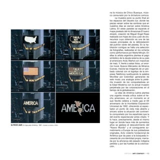 CRÍTICAS · ARTECONTEXTO · 173
na la música de Chico Buarque, músi-
co censurado por la dictadura carioca.
La muestra pone su punto final en
los espacios del claustro sur, donde las
piezas versan sobre las sombras que en
nuestros días se ciernen sobre América
Latina. En estas paredes se expande el
mapa pixelado del río Amazonas El nuevo
dorado, creación de Miguel Ángel Rojas
realizada con hojas de coca y pan de oro;
recursos cuya obtención es una de las
causas principales de la deforestación
del pulmón verde del planeta. En la ha-
bitación contigua se halla una selección
de fotografías, realizadas en los ochenta
como performance por Marta Minujín. En
ellas la artista argentina plantea el pago
simbólico de la deuda externa de su país
al americano Andy Warhol con mazorcas
de maíz. Y, frente a estas fotos, un enor-
me mural, Nuevos Mercados de Minerva
Cuevas, mezcla las imágenes de un gra-
bado colonial con el logotipo de la em-
presa Telefónica sustituyendo la palabra
MoviStar por ColoniSar; generando de
este modo una analogía entre la preté-
rita invasión de los conquistadores en
la Edad Moderna con la actual invasión
perpetrada por las corporaciones en el
tiempo de la globalización.	
La idea de América Latina plantea
una urgente mirada crítica sobre el he-
cho americano, en un momento en el
que Sevilla celebra a medio gas el XX
aniversario de la triunfalista Exposición
Universal de 1992, ofreciendo al espec-
tador un punto de vista más abierto y
sincero sobre la situación del continen-
te conquistado por los españoles que la
del evento espectacular antes citado. Y
lo hace, precisamente, desde el mismo
lugar en donde hace más de quinientos
años se gestara el descubrimiento del
“Nuevo Mundo” y el consiguiente so-
metimiento a Europa de sus pobladores
originales. Acto violento fundacional de
América que da paso a la búsqueda in-
cesante de una identidad propia, marca-
da por la añoranza del pasado indígena
perdido y por las huellas de la coloniza-
ción.
ALFREDO JAAR Un logo para América, 1987. Cortesía: el artista y CAAC.
 