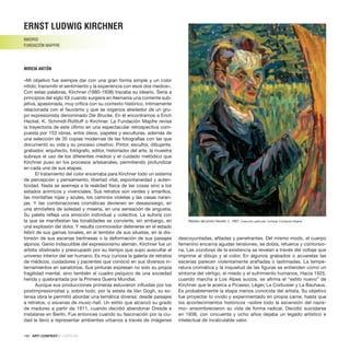 180 · ARTECONTEXTO · CRÍTICAS
«Mi objetivo fue siempre dar con una gran forma simple y un color
nítido; transmitir el sentimiento y la experiencia con esos dos medios».
Con estas palabras, Kirchner (1880-1938) trazaba su ideario. Sería a
principios del siglo XX cuando surgiera en Alemania una corriente sub-
jetiva, apasionada, muy crítica con su contexto histórico, íntimamente
relacionada con el fauvismo y que se organiza alrededor de un gru-
po expresionista denominado Die Brucke. En él encontramos a Erich
Heckel, K. Schmidt-Rottluff o Kirchner. La Fundación Mapfre revisa
la trayectoria de este último en una espectacular retrospectiva com-
puesta por 153 obras, entre óleos, papeles y esculturas, además de
una selección de 35 copias modernas de las fotografías con las que
documentó su vida y su proceso creativo. Pintor, escultor, dibujante,
grabador, arquitecto, fotógrafo, editor, historiador del arte, la muestra
subraya el uso de los diferentes medios y el cuidado metódico que
Kirchner puso en los procesos artesanales, permitiendo profundizar
en cada una de sus etapas.
El tratamiento del color encerraba para Kirchner todo un sistema
de percepción y pensamiento, libertad vital, espontaneidad y auten-
ticidad. Nada se asemeja a la realidad física de las cosas sino a los
estados anímicos y vivenciales. Sus retratos son verdes y amarillos,
las montañas rojas y azules, los caminos violetas y las casas naran-
jas. Y las combinaciones cromáticas devienen en desasosiego, en
una atmósfera de soledad y miseria, en una sensación de angustia.
Su paleta refleja una emoción individual y colectiva. La euforia con
la que se manifiestan las tonalidades se convierte, sin embargo, en
una explosión del dolor. Y resulta conmovedor detenerse en el estado
febril de sus gamas tonales, en el temblor de sus siluetas, en la dis-
torsión de sus escenas berlinesas o la deformación de sus paisajes
alpinos. Genio indiscutible del expresionismo alemán, Kirchner fue un
artista obstinado y preocupado por su tiempo que supo auscultar el
universo interior del ser humano. Es muy curiosa la galería de retratos
de médicos, cuidadores y pacientes que conoció en sus diversos in-
ternamientos en sanatorios. Sus pinturas expresan no solo su propia
fragilidad mental, sino también el cuadro psíquico de una sociedad
herida y quebrantada por la Primera Guerra Mundial.
Aunque sus producciones primeras estuvieron influidas por los
postimpresionistas y, sobre todo, por la estela de Van Gogh, su ex-
tensa obra le permitió abordar una temática diversa: desde paisajes
a retratos, o escenas de music-hall. Un estilo que alcanzó su grado
de madurez a partir de 1911, cuando decidió abandonar Dresde e
instalarse en Berlín. Fue entonces cuando su fascinación por la ciu-
dad le llevó a representar ambientes urbanos a través de imágenes
descoyuntadas, afiladas y penetrantes. Del mismo modo, el cuerpo
femenino encarna agudas tensiones, se dobla, retuerce y contorsio-
na. Las zozobras de la existencia se revelan a través del voltaje que
imprime al dibujo y al color. En algunos grabados o acuarelas las
escenas parecen violentamente arañadas o lastimadas. La tempe-
ratura cromática y la inquietud de las figuras se entienden como un
síntoma del vértigo, el miedo y el sufrimiento humanos. Hacia 1925,
cuando marcha a Los Alpes suizos, se afirma el “estilo nuevo” de
Kirchner que le acerca a Picasso, Léger, Le Corbusier y La Bauhaus.
Es probablemente la etapa menos conocida del artista. Su objetivo
fue proyectar lo vivido y experimentado en propia carne, hasta que
los acontecimientos históricos –sobre todo la ascensión del nazis-
mo– ensombrecieron su vida de forma radical. Decidió suicidarse
en 1938, con cincuenta y ocho años dejaba un legado artístico e
intelectual de incalculable valor.
ERNST LUDWIG KIRCHNER
MADRID
FUNDACIÓN MAPFRE
MIREIA ANTÓN
Retrato del pintor Heckel, c. 1907. Colección particular. Cortesía: Fundación Mapfre.
 