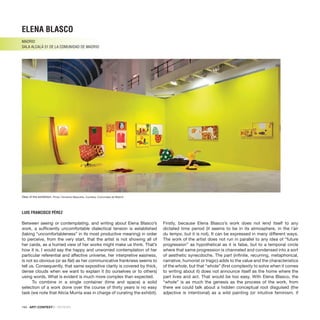 194 · ARTECONTEXTO · REVIEWS
Between seeing or contemplating, and writing about Elena Blasco’s
work, a sufficiently uncomfortable dialectical tension is established
(taking “uncomfortableness” in its most productive meaning) in order
to perceive, from the very start, that the artist is not showing all of
her cards, as a hurried view of her works might make us think. That’s
how it is. I would say the happy and unworried contemplation of her
particular referential and affective universe, her interpretive easiness,
is not so obvious (or as flat) as her communicative frankness seems to
tell us. Consequently, that same expositive clarity is covered by thick,
dense clouds when we want to explain it (to ourselves or to others)
using words. What is evident is much more complex than expected.
To combine in a single container (time and space) a solid
selection of a work done over the course of thirty years is no easy
task (we note that Alicia Murría was in charge of curating the exhibit).
Firstly, because Elena Blasco’s work does not lend itself to any
dictated time period (it seems to be in its atmosphere, in the l´air
du temps, but it is not). It can be expressed in many different ways.
The work of the artist does not run in parallel to any idea of “future
progression” as hypothetical as it is false, but to a temporal circle
where that same progression is channeled and condensed into a sort
of aesthetic synecdoche. The part (infinite, recurring, metaphorical,
narrative, humorist or tragic) adds to the value and the characteristics
of the whole, but that “whole” (first complexity to solve when it comes
to writing about it) does not announce itself as the home where the
part lives and act. That would be too easy. With Elena Blasco, the
“whole” is as much the genesis as the process of the work, from
there we could talk about a hidden conceptual root disguised (the
adjective is intentional) as a wild painting (or intuitive feminism, if
ELENA BLASCO
MADRID
SALA ALCALÁ 31 de la COMUNIDAD DE MADRID
LUIS FRANCISCO PÉREZ
View of the exhibition. Photo: Fernando Maquieira. Courtesy: Comunidad de Madrid.
 