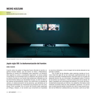 212 · ARTECONTEXTO · CRÍTICAS
Cuando antes de acabar la Segunda Guerra Mundial el escritor ar-
gentino Ernesto Sabato, que era doctor en Física y Matemáticas,
abandonó la carrera de investigador para dedicarse a la literatura,
sólo esgrimió un único y concluyente argumento: la ciencia estaba
conduciendo a la Humanidad hacia la catástrofe más grande de toda
su historia. Sumido en una honda crisis existencial y desolado por los
acontecimientos bélicos que devastaban Europa, no sólo se refería a
las mejoras armamentísticas, obvias, sino sobre todo a la pérdida de
valores y la deshumanización de las personas, que alentadas por la
tecnología sacrificaban sin miramientos los principios que nos cons-
tituyen como sociedad. Era el triunfo del hombre-masa auspiciado
por Ortega y Gasset, un ser anodino que únicamente se inquietaba
en pos de su bienestar y vivía al margen de los demás alienado en las
grandes ciudades.
Con el paso de las décadas, estas carencias nacidas en la pri-
mera mitad del siglo XX se han acentuado significativamente en las
naciones avanzadas. Paradójicamente, mientras mayor es el grado de
desarrollo técnico de una comunidad, más plegados sobre sí mismos
se encuentran sus miembros y menos se preocupan de los demás. En
Japón, paradigma de la tecnología del presente y el mundo del futuro,
el aislamiento propiciado por Internet y los adelantos informáticos está
volviendo al hombre cada vez más vulnerable y temeroso. Y lo que es
peor, le está haciendo perder el sentido de lo real. El caso extremo pue-
den ser los Hikikomori, adolescentes que renuncian a salir de sus habi-
MEIRO KOIZUMI
BURGOS
CENTRO DE ARTE CAJA de BURGOS (CAB)
Japón siglo XXI: la deshumanización del hombre
SEMA D’ACOSTA
Vista de la exposición. Cortesía: Centro de Arte Caja de Burgos CAB.
 