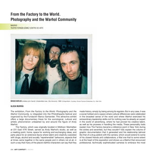 234 · ARTECONTEXTO · BOOKS
BRIGID BERLIN Untitled (Jim Carroll, Unidentified man, Vito Acconci), 1969. © Brigid Berlin. Courtesy: Vincent Fremont Enterprises, Inc., New York.
The exhibition, From the Factory to the World. Photography and the
Warhol Community, is integrated into the PHotoEspaña festival and
organized by the Fundación Banco Santander. This attractive exhibit
offers a large documentary frieze for the sociological, cultural and
artistic phenomenon unleashed by and around the figure of Andy
Warhol.
The Factory, which was originally located in Midtown Manhattan
at 231 East 47th Street, served as Andy Warhol’s studio, as well as
a meeting point, home, space for working and exchanging ideas, and
party place for an extensive fauna where talent and creativity coexisted
with drugs, alcohol and socially “reprehensible” behaviors, aspects that
at times came together in the same people and in others not at all, in
such a way that many of the place’s faithful characters can say that they
made history, simply by being among its regulars. But in any case, it was
a social hotbed and a space where cultural differences were celebrated
in the broadest sense of the word and where Warhol exercised his
extraordinary leadership skills–not for nothing was he already an expert
in the world of advertising, where he had proved his creative talent,
as well as his prowess in handling the media. These personality traits
explain how The Factory became a reference point in New York during
the sixties and seventies, but they wouldn’t fully explain the volume of
graphic documentation that it generated and his relationship (almost
like that of a drug addict) with the camera, which would extend to some
of his closest friends and collaborators; a filial one that to some extent
is at the heart of this exposition and shows us a Warhol that renounced
professional, technically sophisticated cameras to embrace the most
From the Factory to the World.
Photography and the Warhol Community
MADRID
TEATRO FERNÁN GÓMEZ CENTRO DE ARTE
ALICIA MURRÍA
 