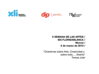V SEMANA DE LAS ARTES /
IES FLORIDABLANCA /
Murcia /
5 de marzo de 2015 /
“Charlemos sobre Arte, Creatividad y
sobre todo,… Diseño”
Teresa Jular
 