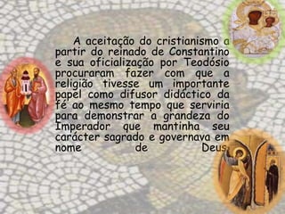 A aceitação do cristianismo a
partir do reinado de Constantino
e sua oficialização por Teodósio
procuraram fazer com que a
religião tivesse um importante
papel como difusor didáctico da
fé ao mesmo tempo que serviria
para demonstrar a grandeza do
Imperador que mantinha seu
carácter sagrado e governava em
nome            de          Deus.
 