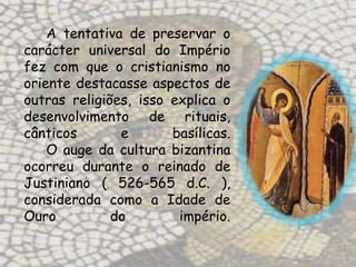 A tentativa de preservar o
carácter universal do Império
fez com que o cristianismo no
oriente destacasse aspectos de
outras religiões, isso explica o
desenvolvimento de rituais,
cânticos       e       basílicas.
    O auge da cultura bizantina
ocorreu durante o reinado de
Justiniano ( 526-565 d.C. ),
considerada como a Idade de
Ouro          do        império.
 