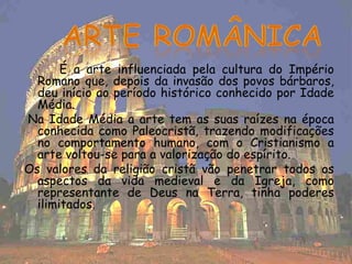 É a arte influenciada pela cultura do Império
  Romano que, depois da invasão dos povos bárbaros,
  deu início ao período histórico conhecido por Idade
  Média.
Na Idade Média a arte tem as suas raízes na época
  conhecida como Paleocristã, trazendo modificações
  no comportamento humano, com o Cristianismo a
  arte voltou-se para a valorização do espírito.
Os valores da religião cristã vão penetrar todos os
  aspectos da vida medieval e da Igreja, como
  representante de Deus na Terra, tinha poderes
  ilimitados.
 